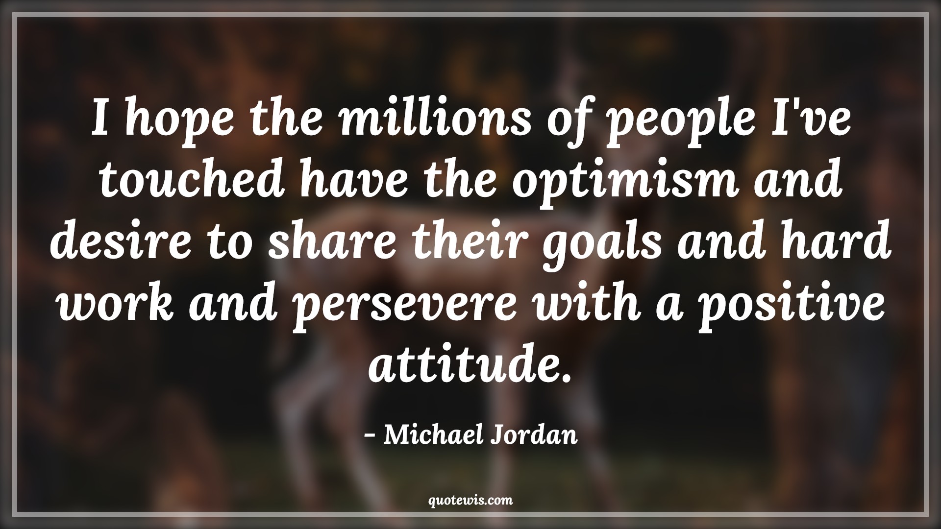 I hope the millions of people I've touched have the optimism and desire to share their goals and hard work and persevere with a positive attitude. - Michael Jordan Quotes |  Attitude Quotes,
