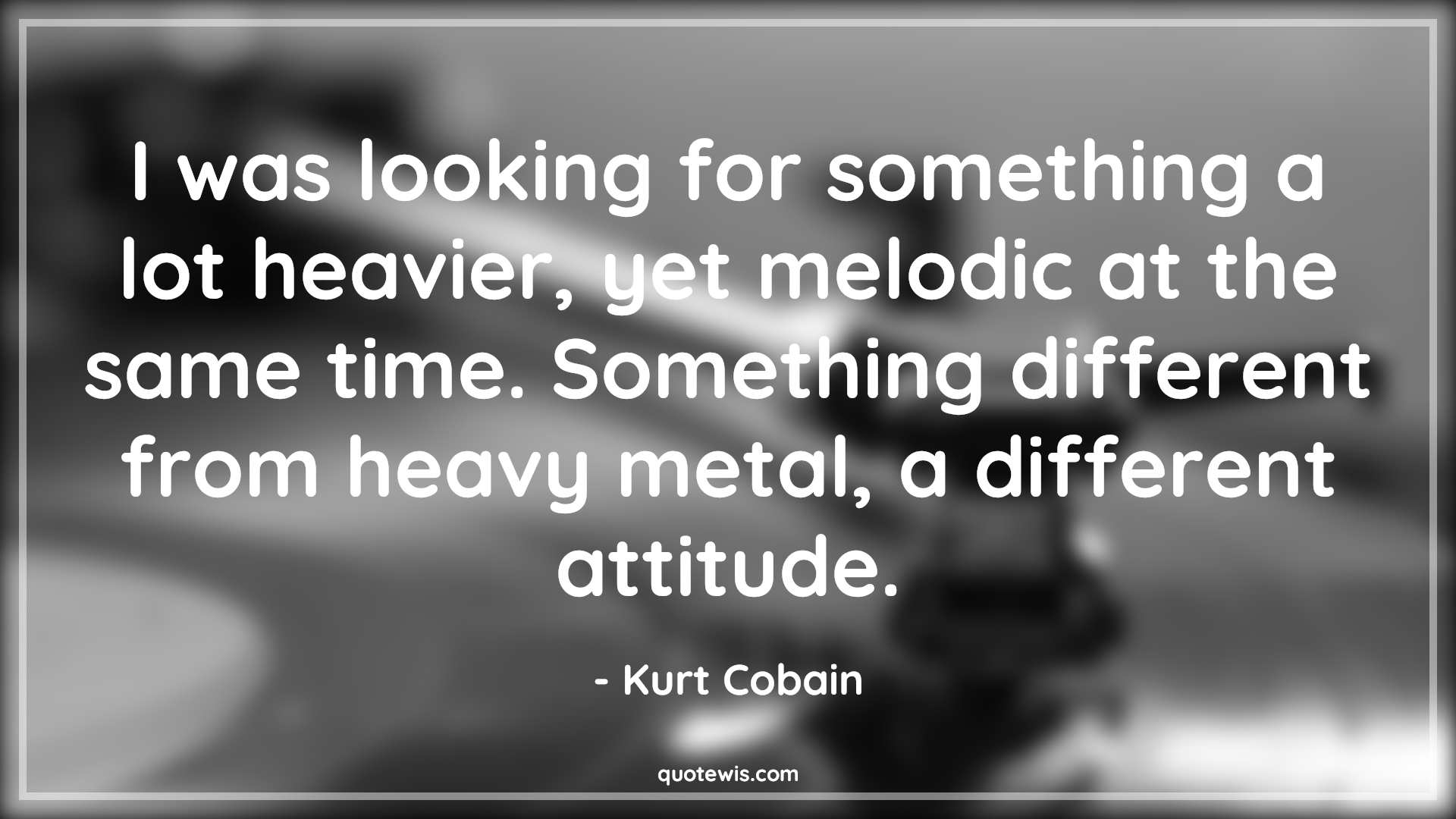 I was looking for something a lot heavier, yet melodic at the same time. Something different from heavy metal, a different attitude. - Kurt Cobain Quotes |  Attitude Quotes,