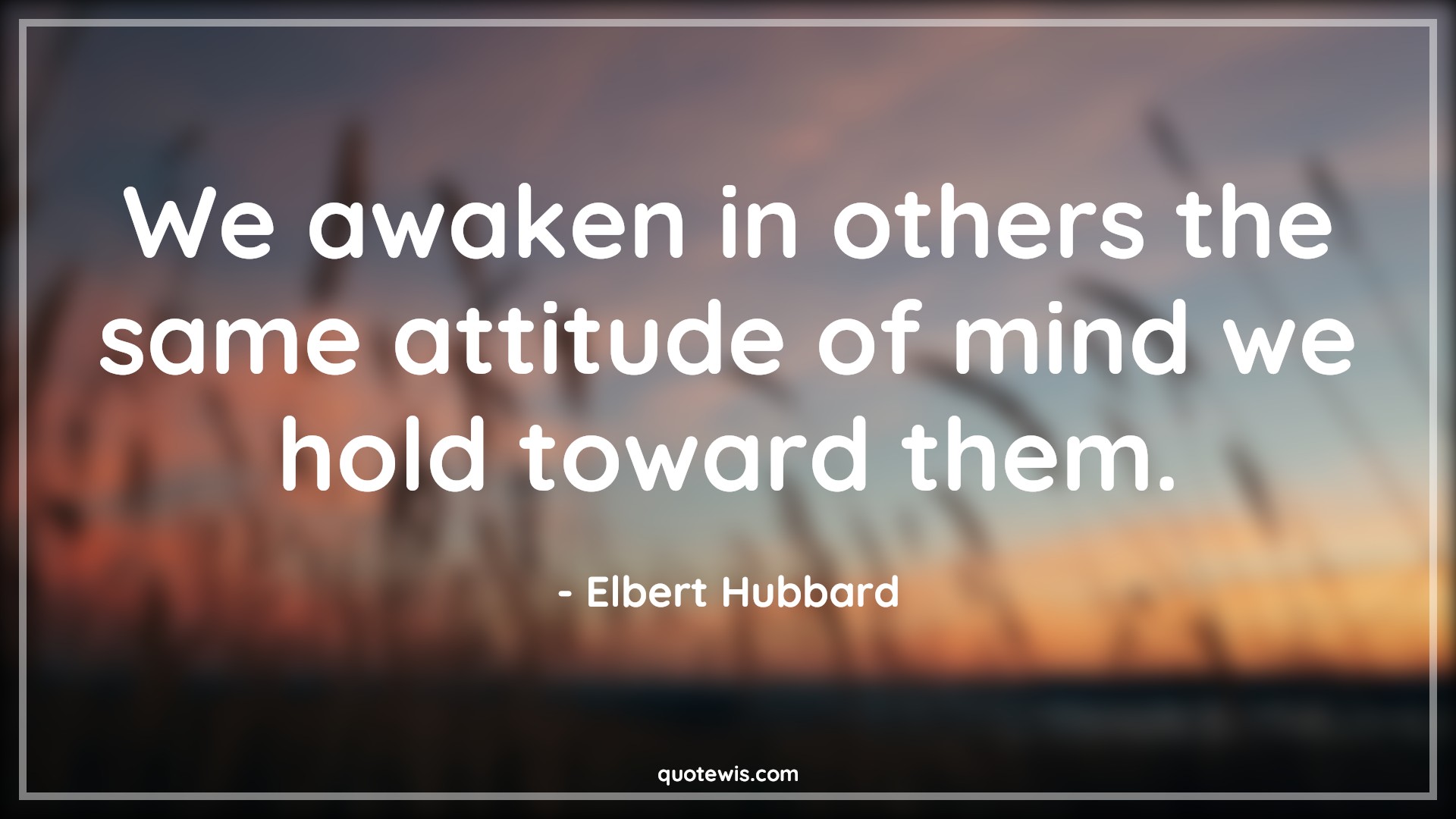We awaken in others the same attitude of mind we hold toward them. - Elbert Hubbard Quotes |  Attitude Quotes,