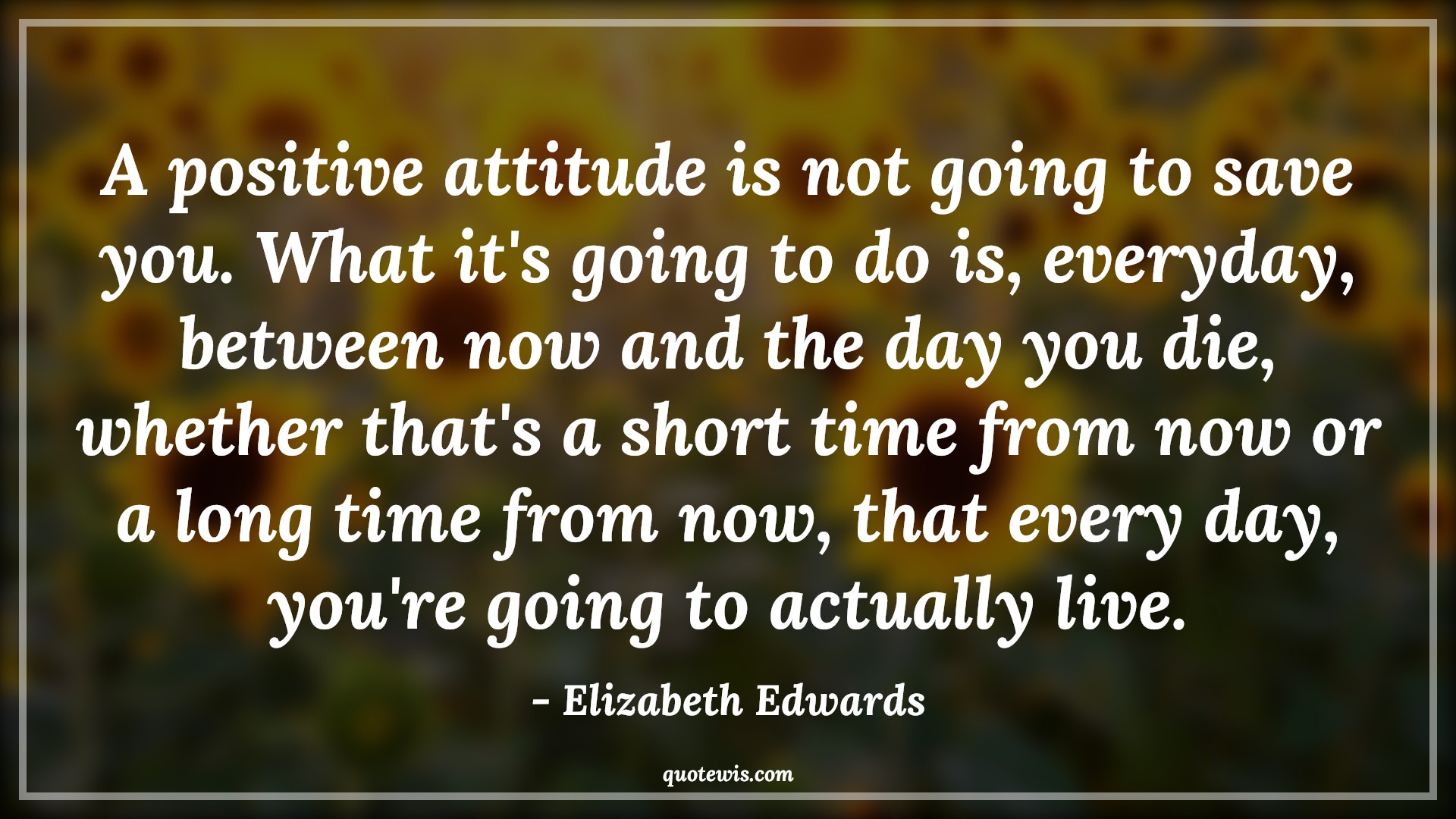 A positive attitude is not going to save you. What it's going to do is, everyday, between now and the day you die, whether that's a short time from now or a long time from now, that every day, you're going to actually live. - Elizabeth Edwards Quotes |  Attitude Quotes,