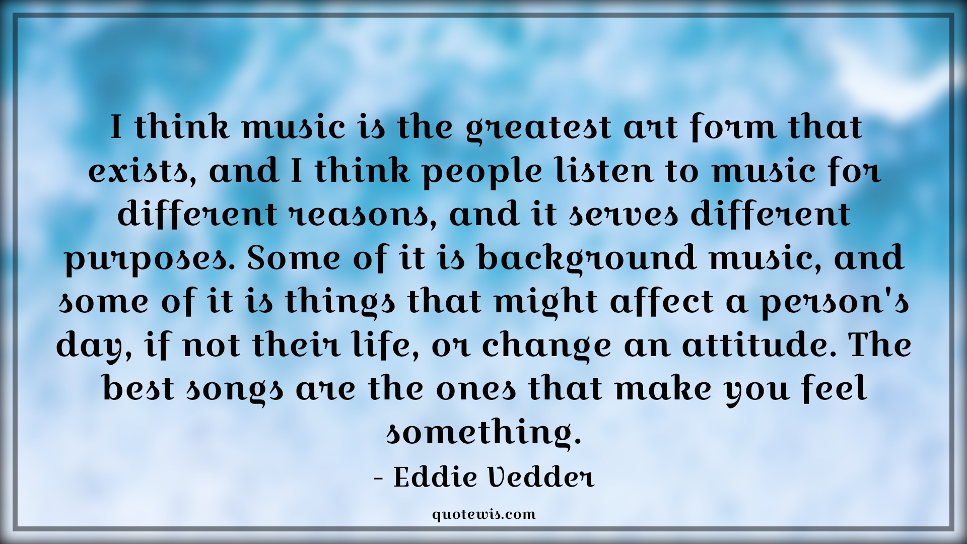 I think music is the greatest art form that exists, and I think people listen to music for different reasons, and it serves different purposes. Some of it is background music, and some of it is things that might affect a person's day, if not their life, or change an attitude. The best songs are the ones that make you feel something. - Eddie Vedder Quotes |  Attitude Quotes,