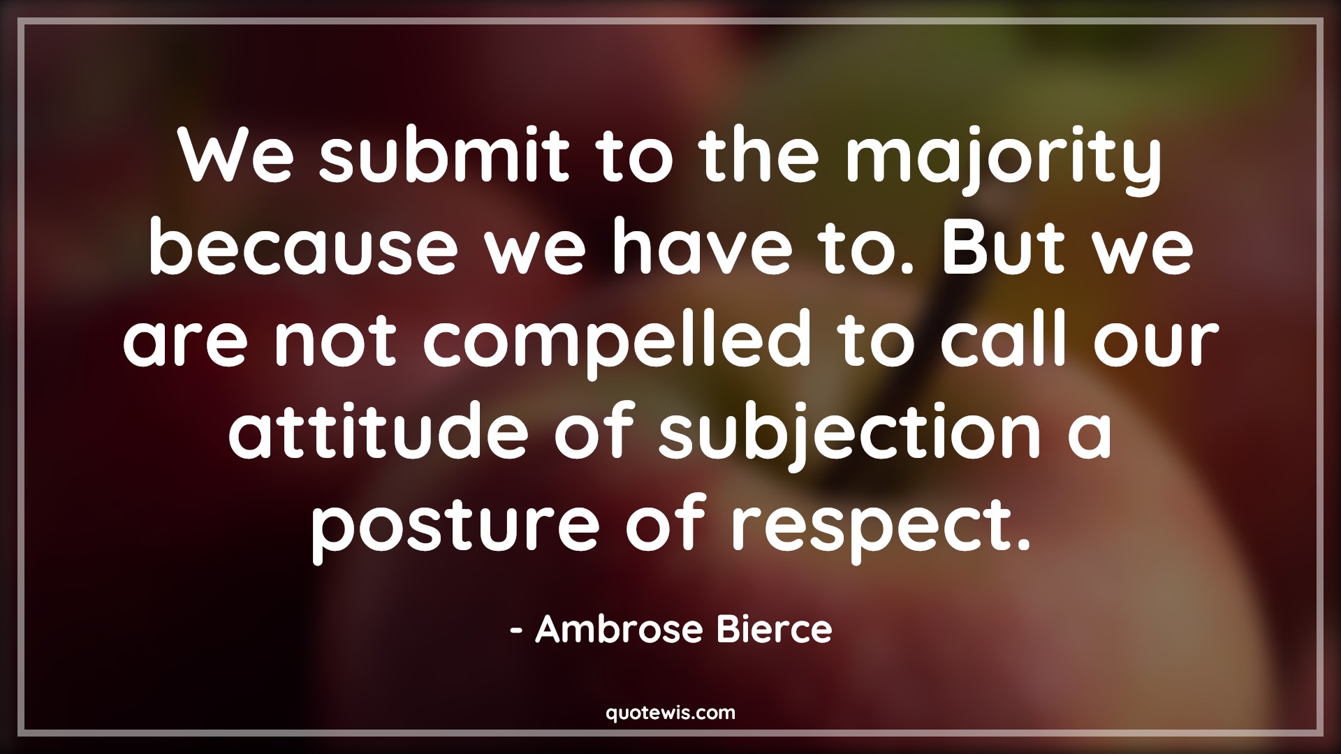 We submit to the majority because we have to. But we are not compelled to call our attitude of subjection a posture of respect. - Ambrose Bierce Quotes |  Attitude Quotes,