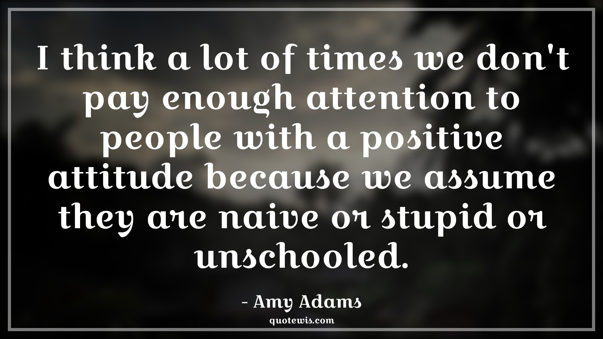 I think a lot of times we don't pay enough attention to people with a positive attitude because we assume they are naive or stupid or unschooled. - Amy Adams Quotes |  Attitude Quotes,