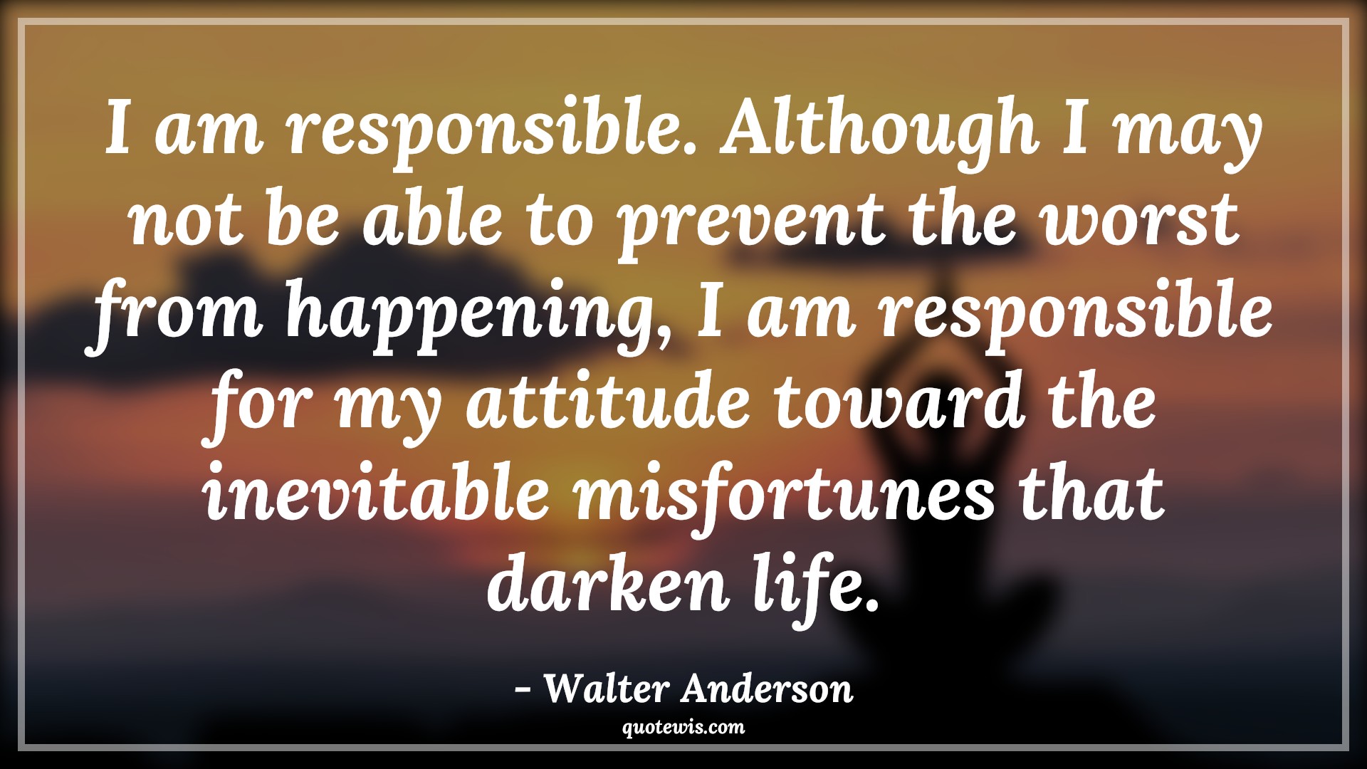 I am responsible. Although I may not be able to prevent the worst from happening, I am responsible for my attitude toward the inevitable misfortunes that darken life. - Walter Anderson Quotes |  Attitude Quotes,