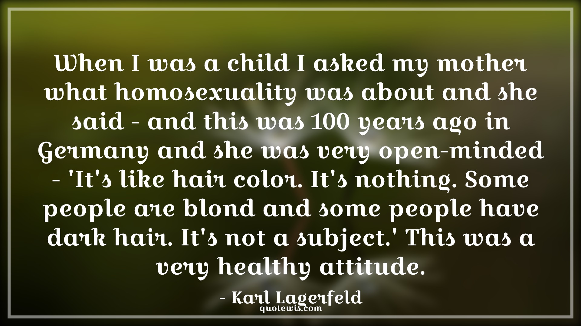When I was a child I asked my mother what homosexuality was about and she said - and this was 100 years ago in Germany and she was very open-minded - 'It's like hair color. It's nothing. Some people are blond and some people have dark hair. It's not a subject.' This was a very healthy attitude. - Karl Lagerfeld Quotes |  Attitude Quotes,
