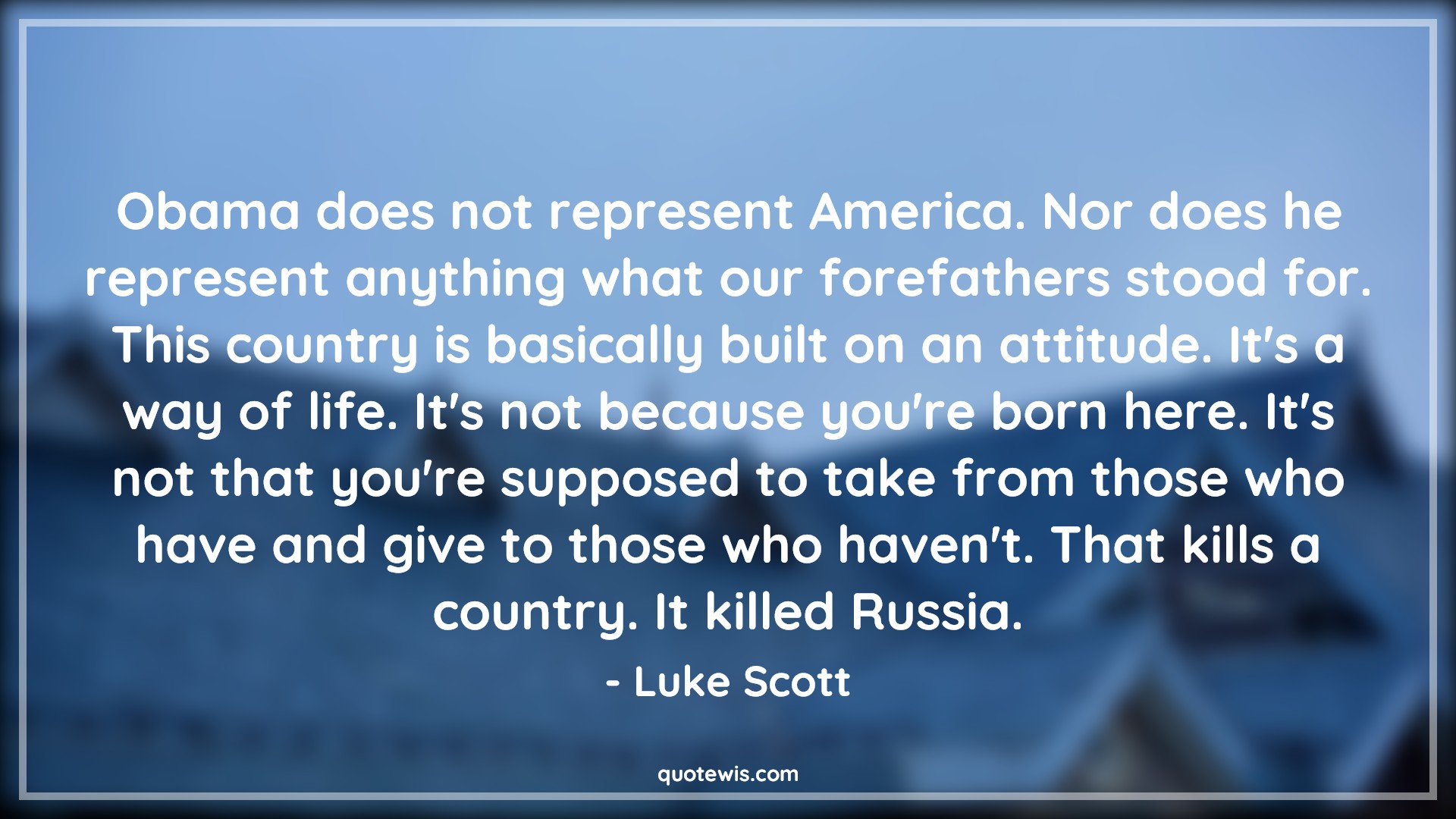 Obama does not represent America. Nor does he represent anything what our forefathers stood for. This country is basically built on an attitude. It's a way of life. It's not because you're born here. It's not that you're supposed to take from those who have and give to those who haven't. That kills a country. It killed Russia. - Luke Scott Quotes |  Attitude Quotes,