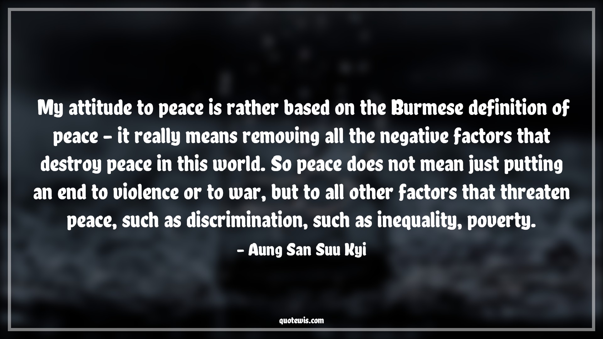 My attitude to peace is rather based on the Burmese definition of peace - it really means removing all the negative factors that destroy peace in this world. So peace does not mean just putting an end to violence or to war, but to all other factors that threaten peace, such as discrimination, such as inequality, poverty. - Aung San Suu Kyi Quotes |  Attitude Quotes,