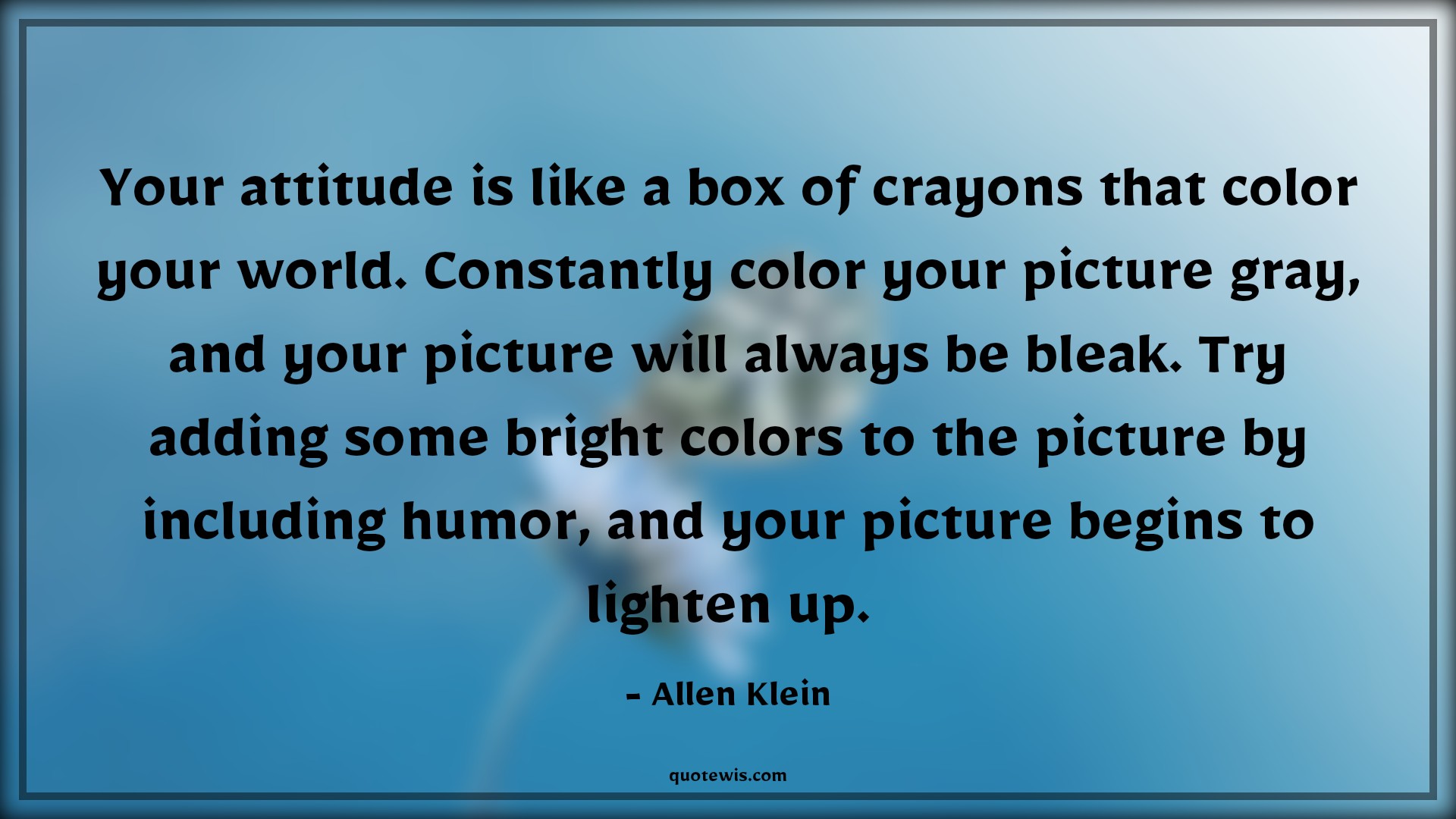 Your attitude is like a box of crayons that color your world. Constantly color your picture gray, and your picture will always be bleak. Try adding some bright colors to the picture by including humor, and your picture begins to lighten up. - Allen Klein Quotes |  Attitude Quotes,