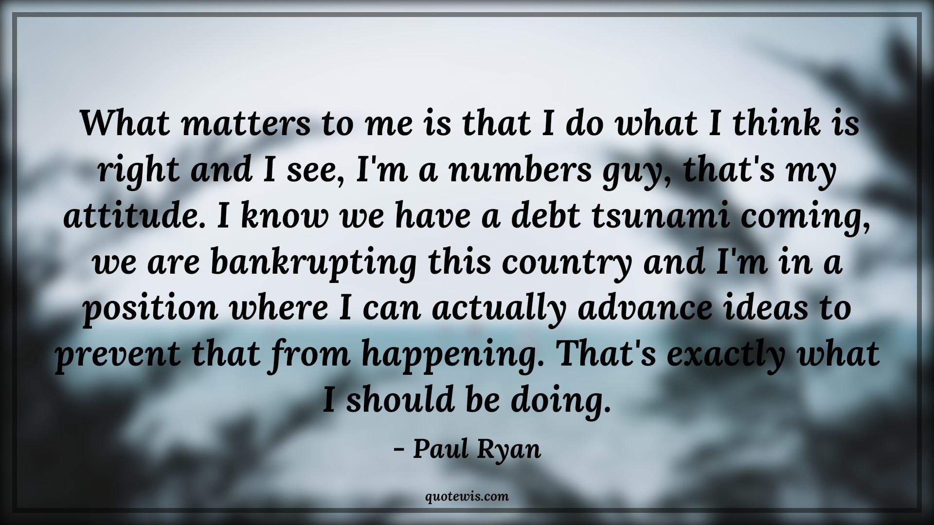 What matters to me is that I do what I think is right and I see, I'm a numbers guy, that's my attitude. I know we have a debt tsunami coming, we are bankrupting this country and I'm in a position where I can actually advance ideas to prevent that from happening. That's exactly what I should be doing. - Paul Ryan Quotes |  Attitude Quotes,