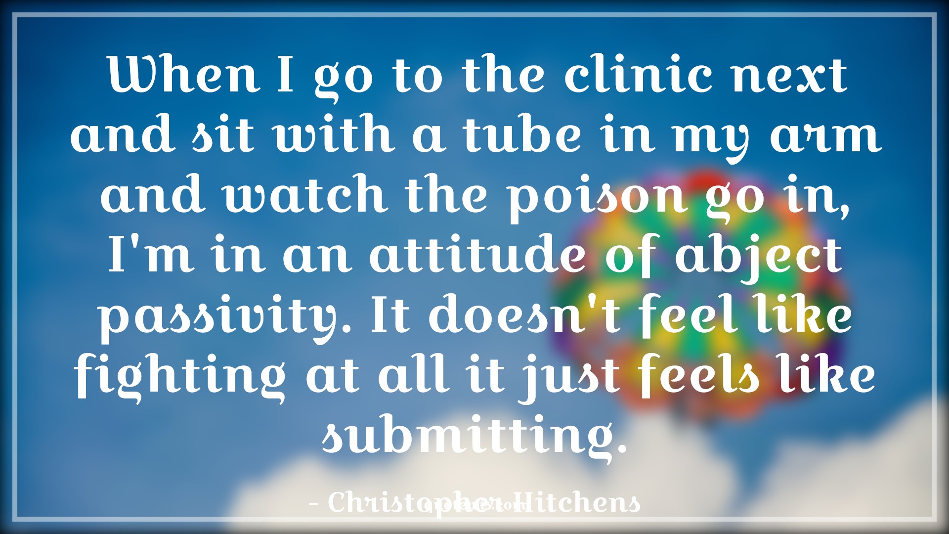 When I go to the clinic next and sit with a tube in my arm and watch the poison go in, I'm in an attitude of abject passivity. It doesn't feel like fighting at all it just feels like submitting. - Christopher Hitchens Quotes |  Attitude Quotes,