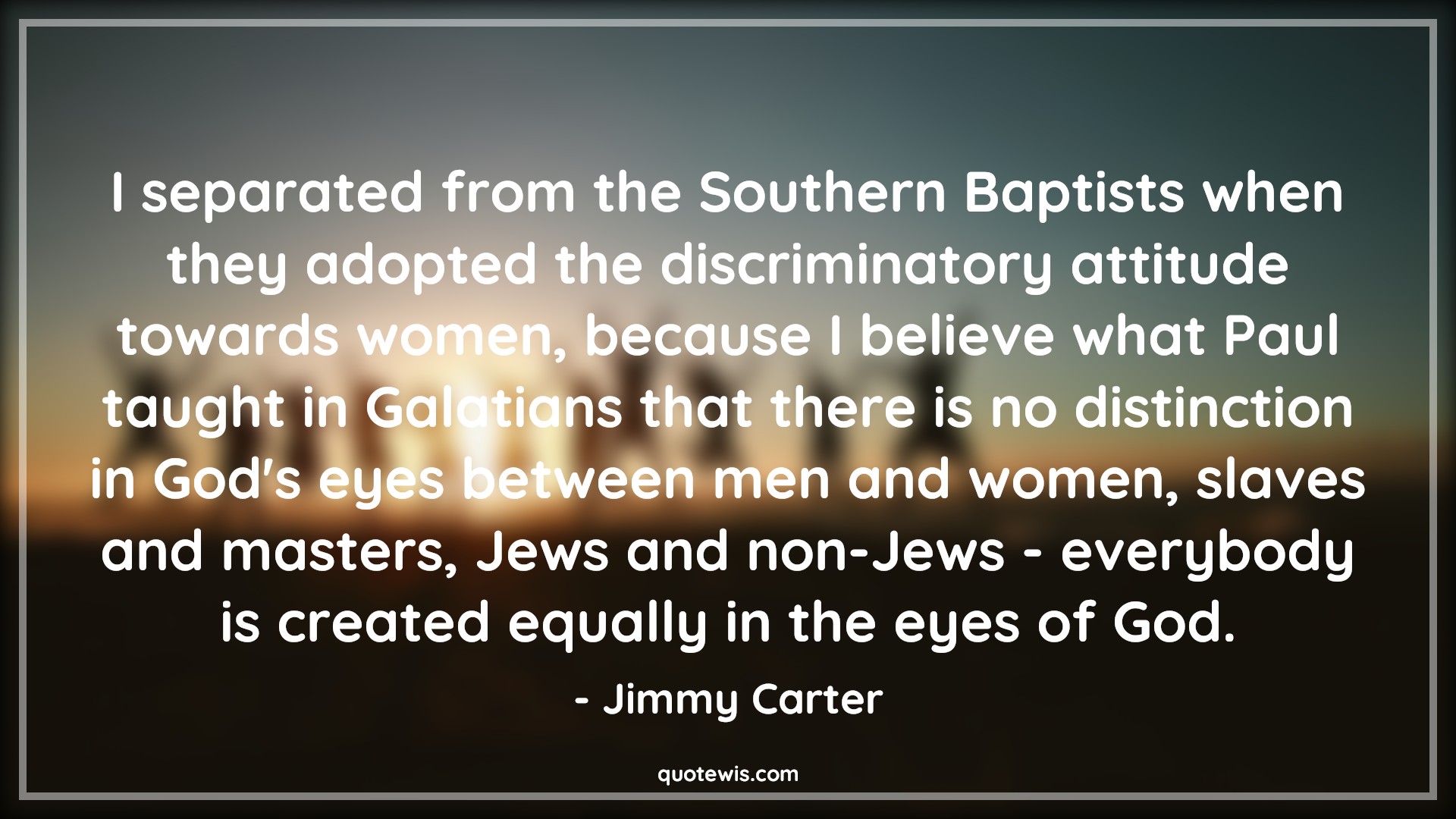 I separated from the Southern Baptists when they adopted the discriminatory attitude towards women, because I believe what Paul taught in Galatians that there is no distinction in God's eyes between men and women, slaves and masters, Jews and non-Jews - everybody is created equally in the eyes of God. - Jimmy Carter Quotes |  Attitude Quotes,