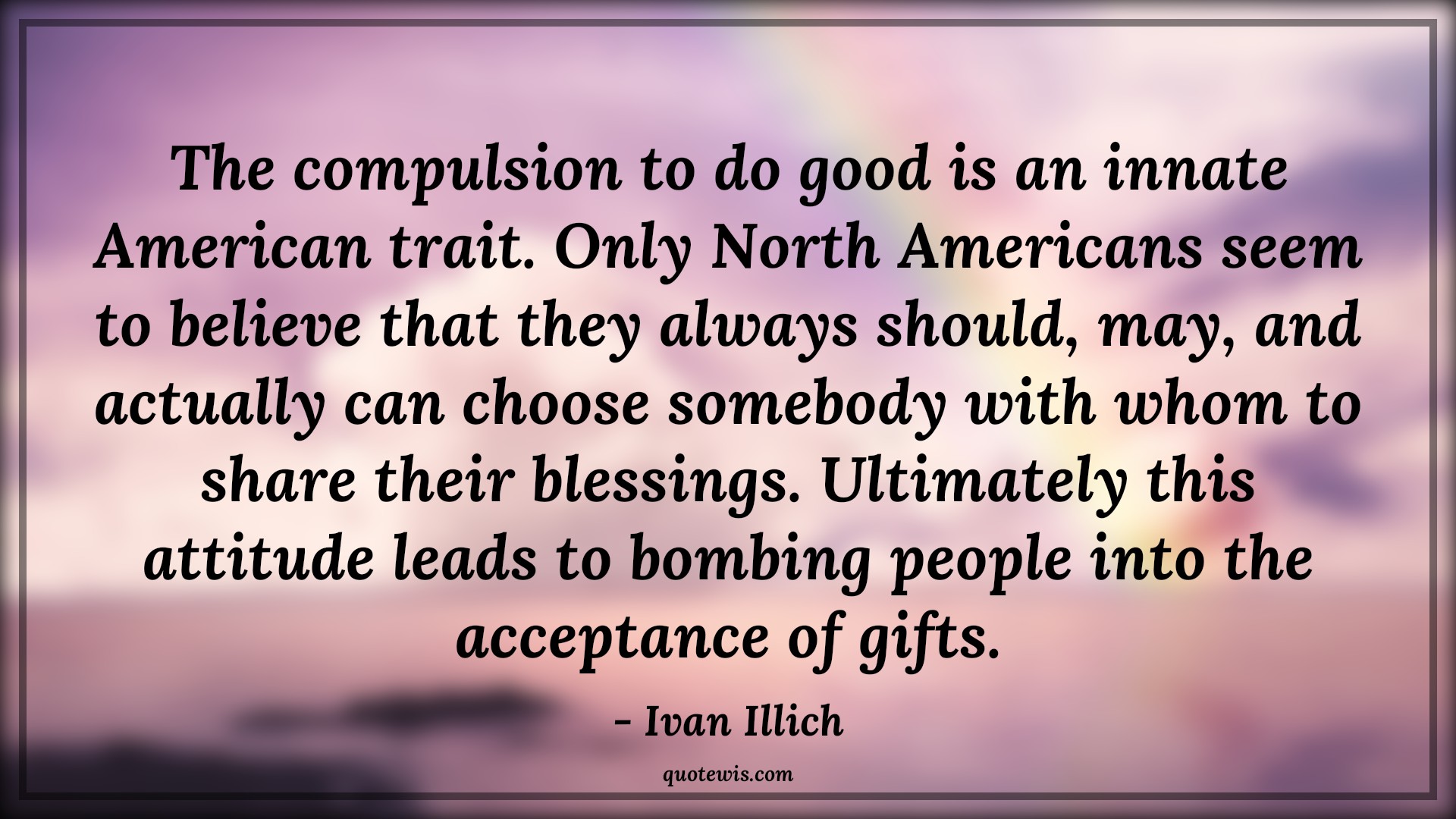 The compulsion to do good is an innate American trait. Only North Americans seem to believe that they always should, may, and actually can choose somebody with whom to share their blessings. Ultimately this attitude leads to bombing people into the acceptance of gifts. - Ivan Illich Quotes |  Attitude Quotes,