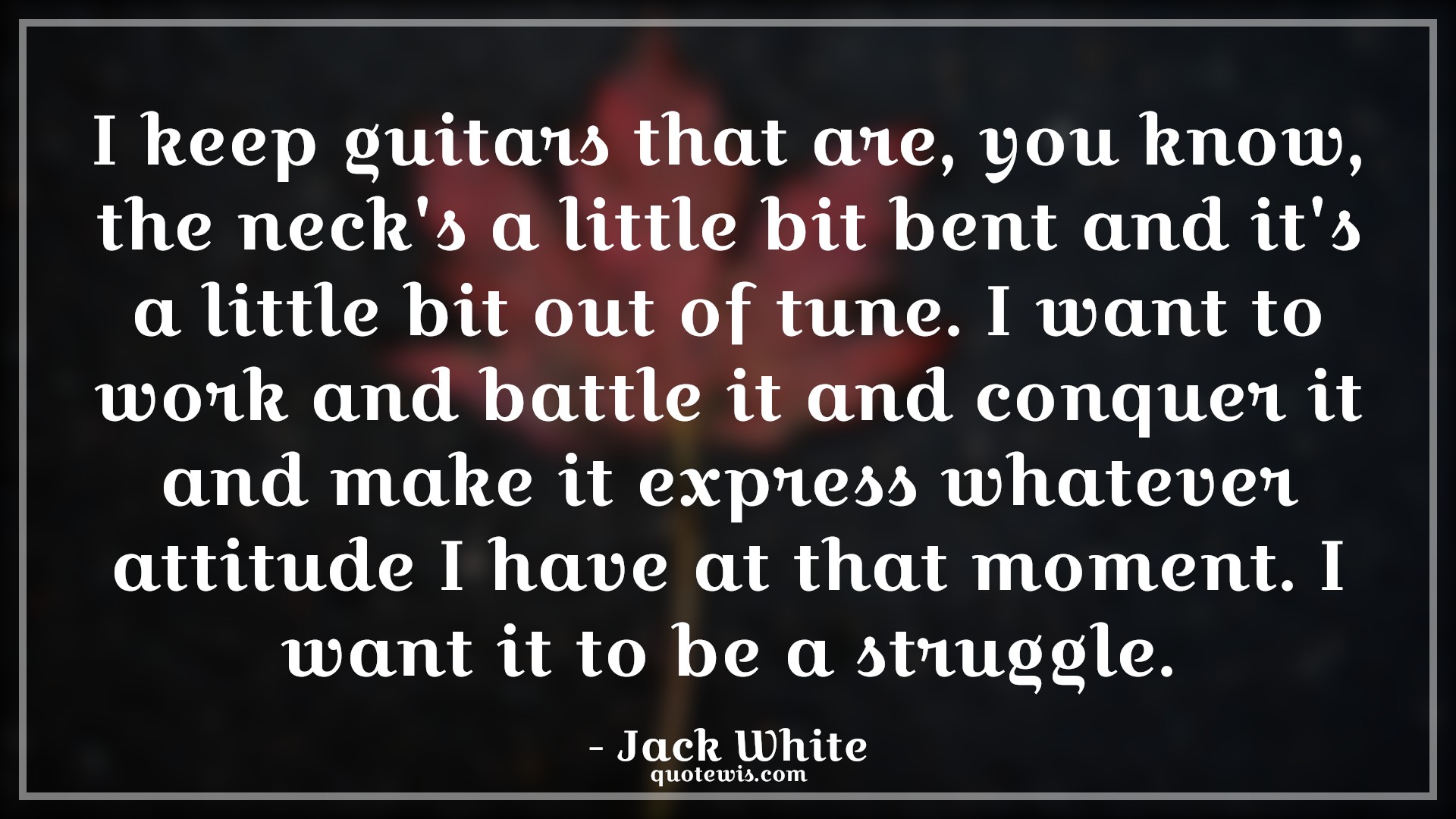 I keep guitars that are, you know, the neck's a little bit bent and it's a little bit out of tune. I want to work and battle it and conquer it and make it express whatever attitude I have at that moment. I want it to be a struggle. - Jack White Quotes |  Attitude Quotes,
