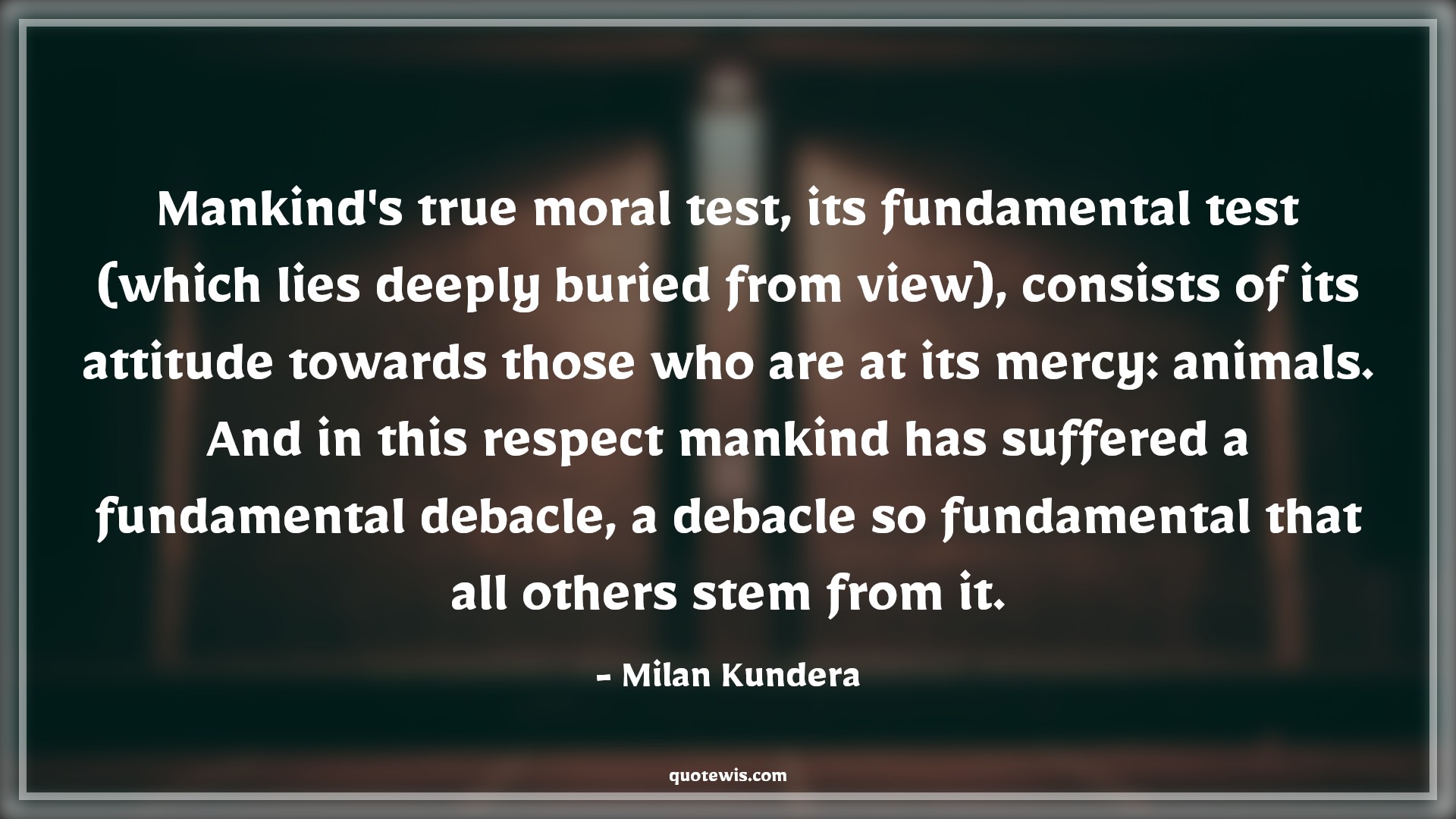 Mankind's true moral test, its fundamental test (which lies deeply buried from view), consists of its attitude towards those who are at its mercy: animals. And in this respect mankind has suffered a fundamental debacle, a debacle so fundamental that all others stem from it. - Milan Kundera Quotes |  Attitude Quotes,