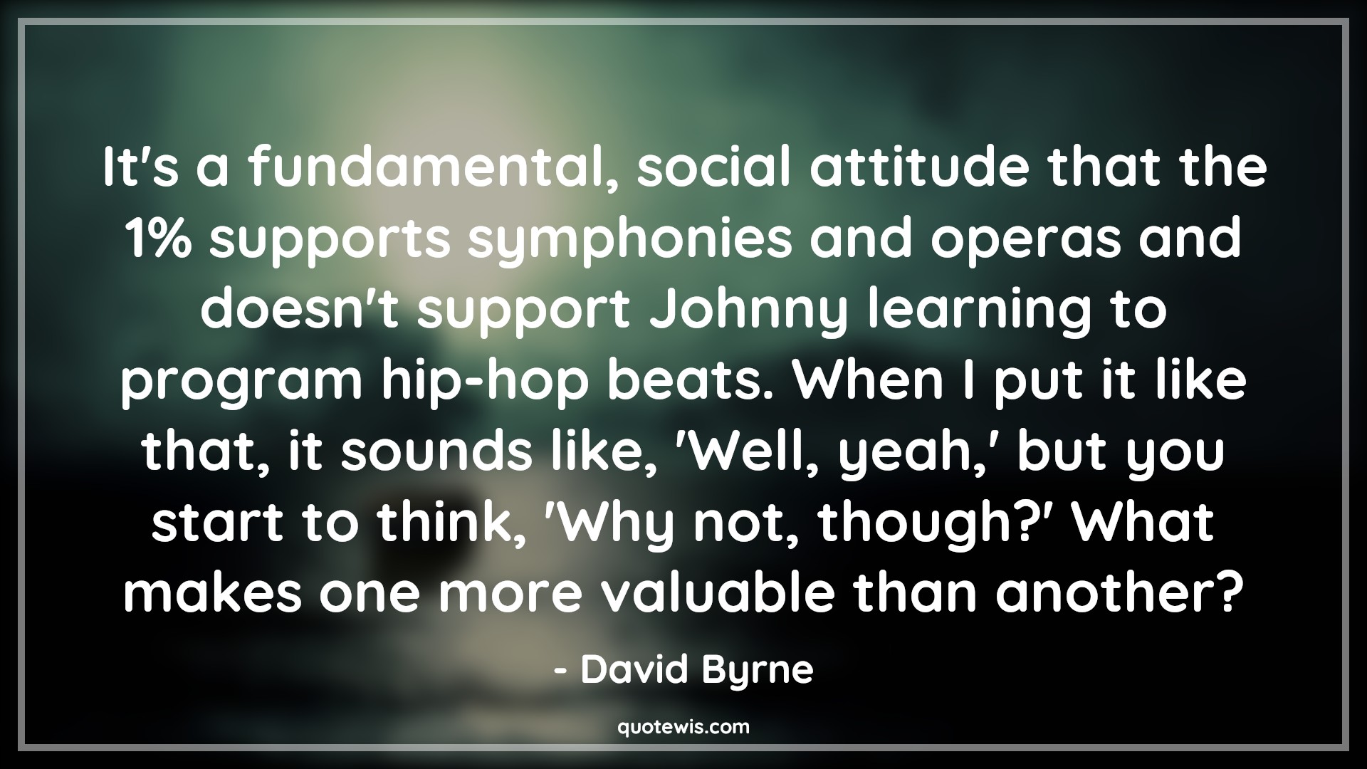 It's a fundamental, social attitude that the 1% supports symphonies and operas and doesn't support Johnny learning to program hip-hop beats. When I put it like that, it sounds like, 'Well, yeah,' but you start to think, 'Why not, though?' What makes one more valuable than another? - David Byrne Quotes |  Attitude Quotes,