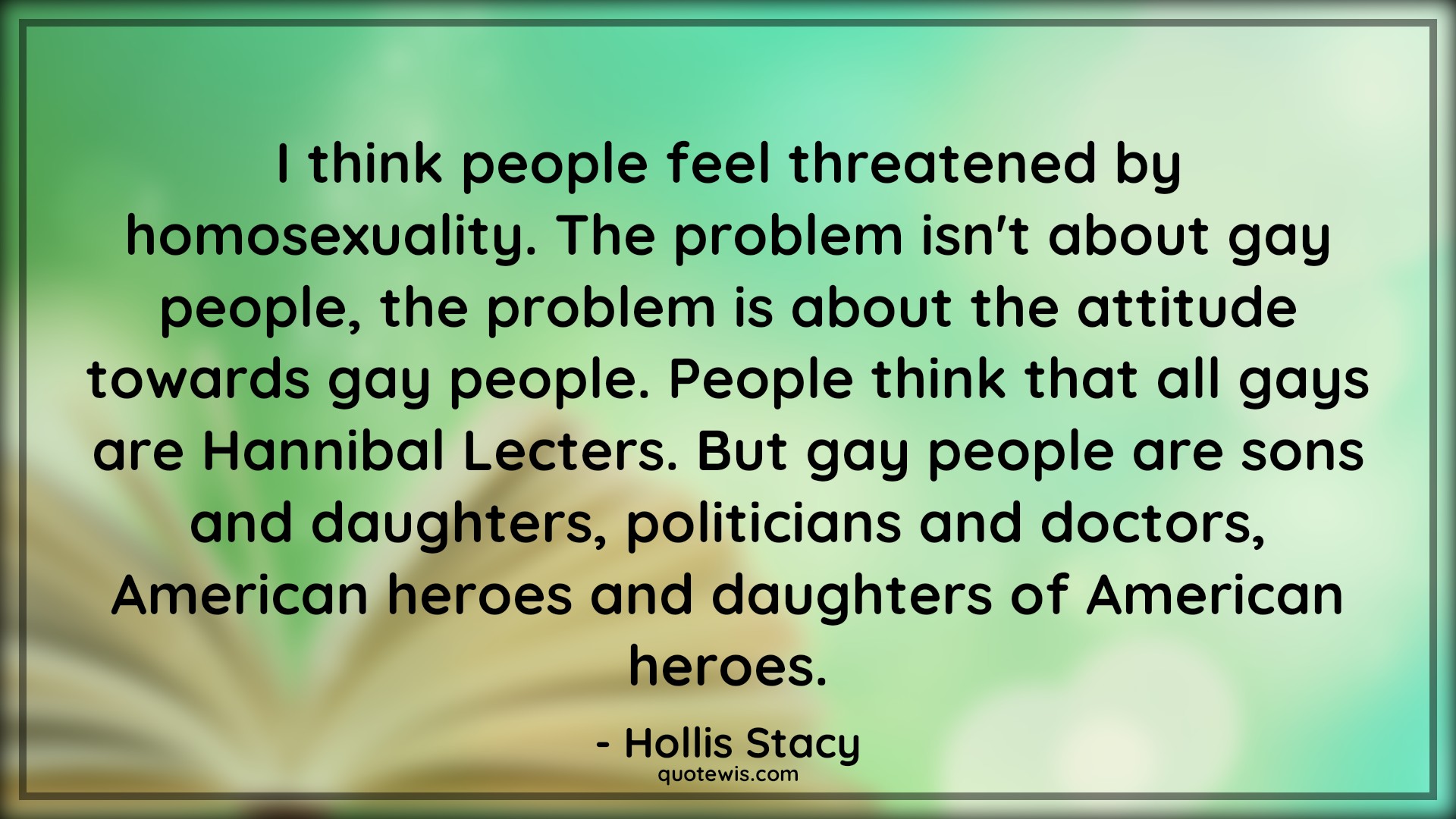 I think people feel threatened by homosexuality. The problem isn't about gay people, the problem is about the attitude towards gay people. People think that all gays are Hannibal Lecters. But gay people are sons and daughters, politicians and doctors, American heroes and daughters of American heroes. - Hollis Stacy Quotes |  Attitude Quotes,