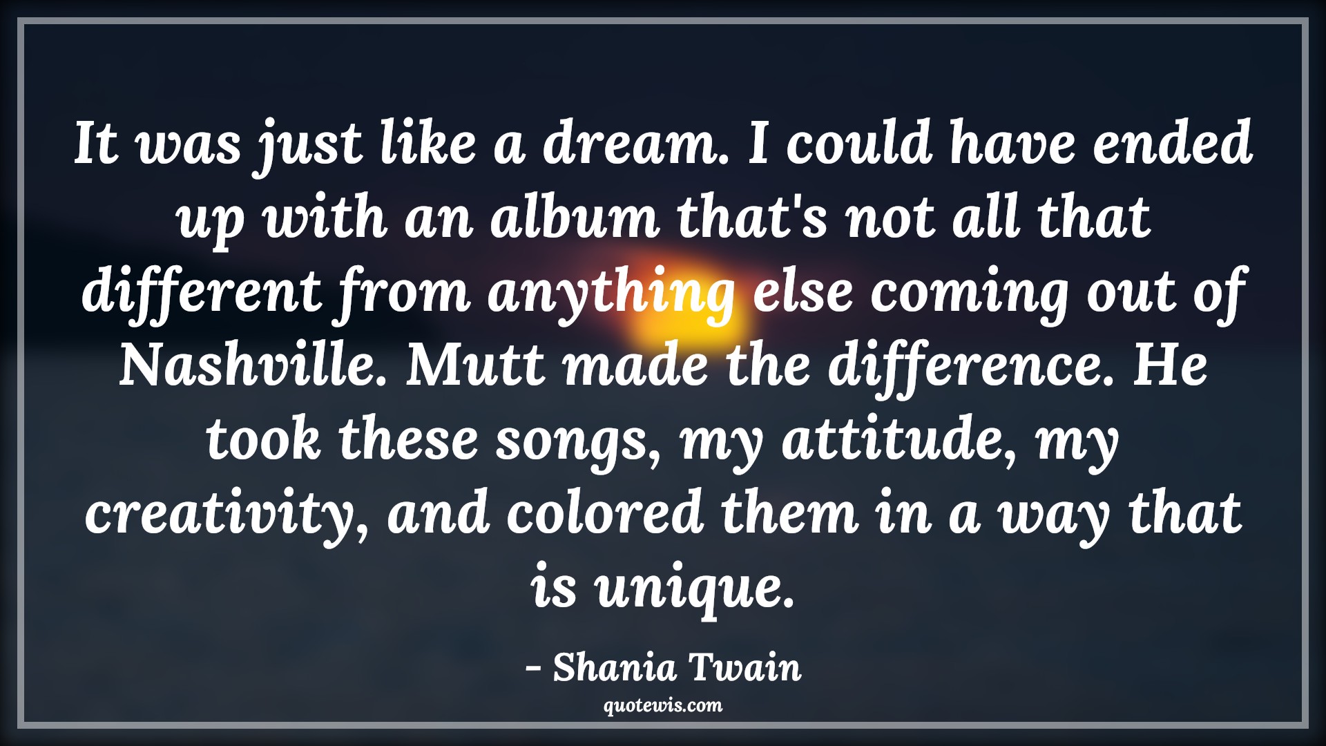 It was just like a dream. I could have ended up with an album that's not all that different from anything else coming out of Nashville. Mutt made the difference. He took these songs, my attitude, my creativity, and colored them in a way that is unique. - Shania Twain Quotes |  Attitude Quotes,