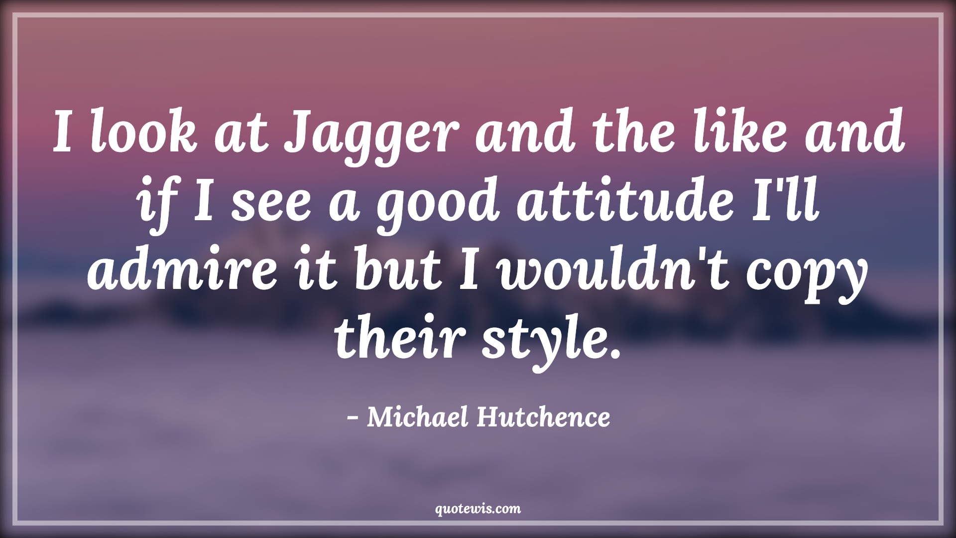I look at Jagger and the like and if I see a good attitude I'll admire it but I wouldn't copy their style. - Michael Hutchence Quotes |  Attitude Quotes,