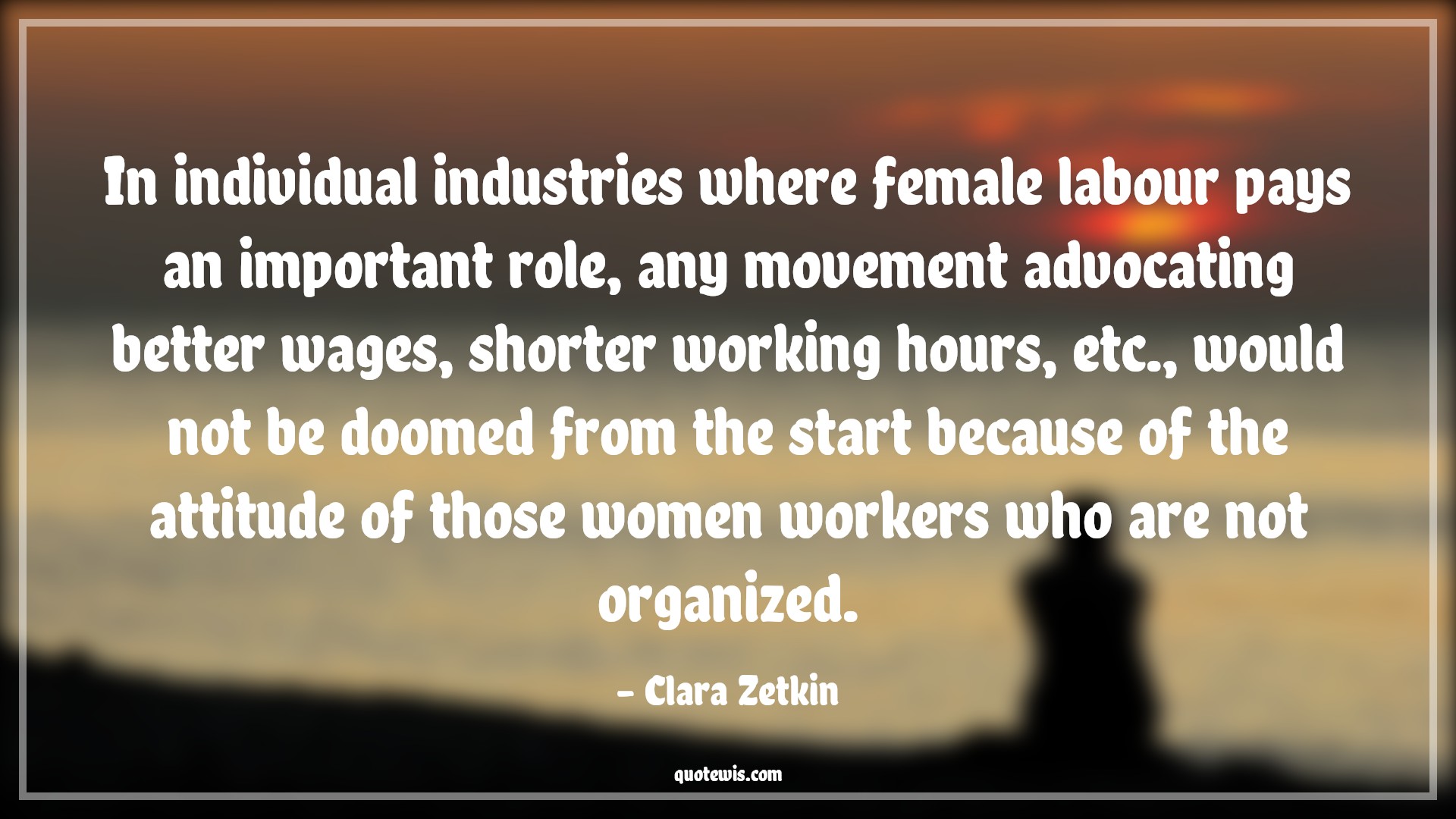 In individual industries where female labour pays an important role, any movement advocating better wages, shorter working hours, etc., would not be doomed from the start because of the attitude of those women workers who are not organized. - Clara Zetkin Quotes |  Attitude Quotes,