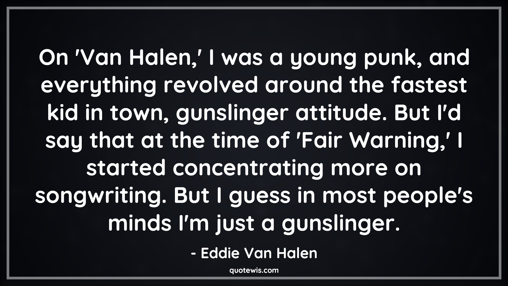 On 'Van Halen,' I was a young punk, and everything revolved around the fastest kid in town, gunslinger attitude. But I'd say that at the time of 'Fair Warning,' I started concentrating more on songwriting. But I guess in most people's minds I'm just a gunslinger. - Eddie Van Halen Quotes |  Attitude Quotes,