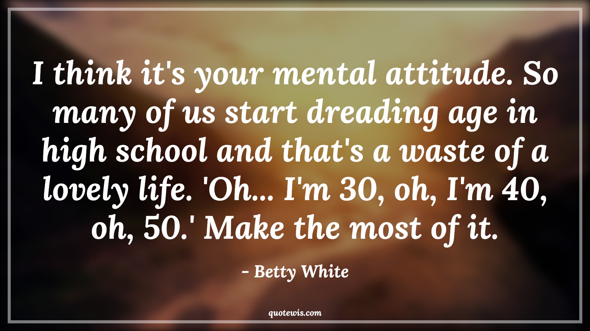 I think it's your mental attitude. So many of us start dreading age in high school and that's a waste of a lovely life. 'Oh... I'm 30, oh, I'm 40, oh, 50.' Make the most of it. - Betty White Quotes |  Attitude Quotes,