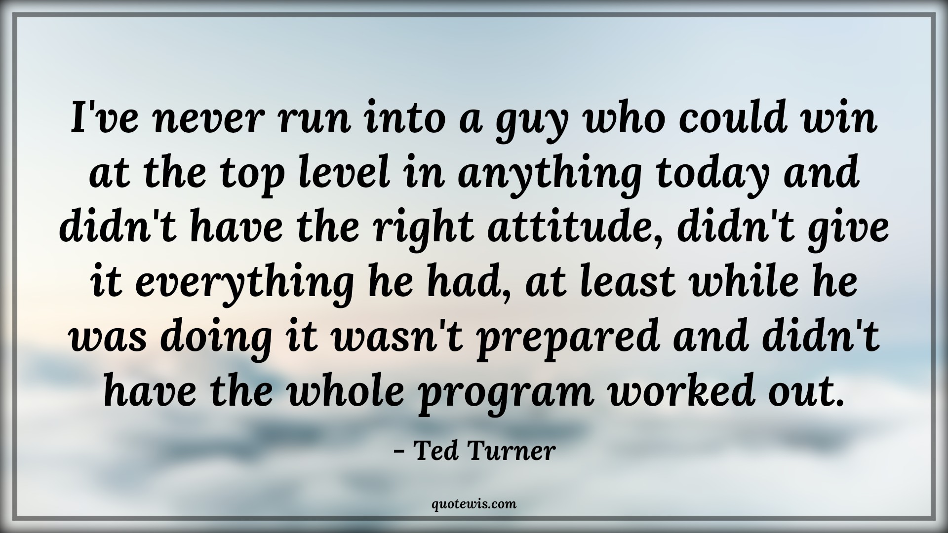 I've never run into a guy who could win at the top level in anything today and didn't have the right attitude, didn't give it everything he had, at least while he was doing it wasn't prepared and didn't have the whole program worked out. - Ted Turner Quotes |  Attitude Quotes,