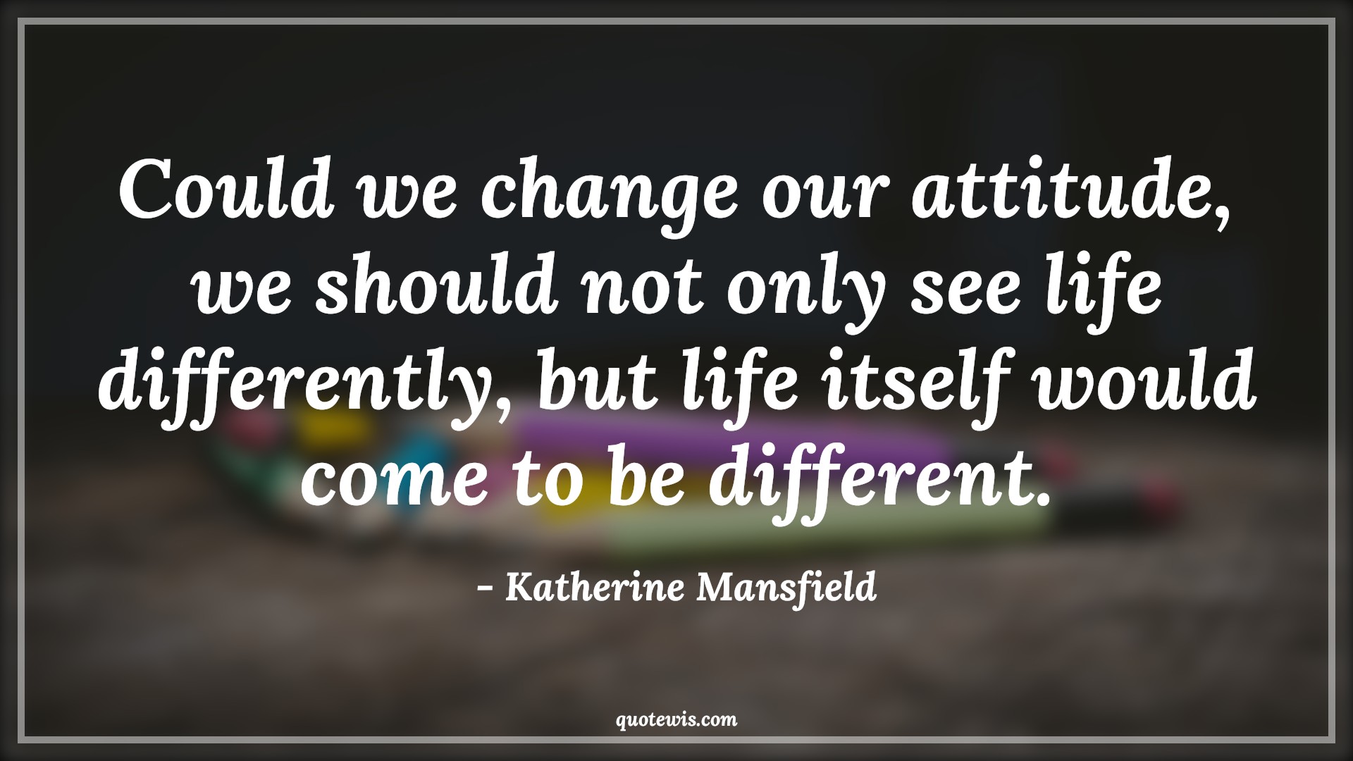 Could we change our attitude, we should not only see life differently, but life itself would come to be different. - Katherine Mansfield Quotes |  Attitude Quotes,