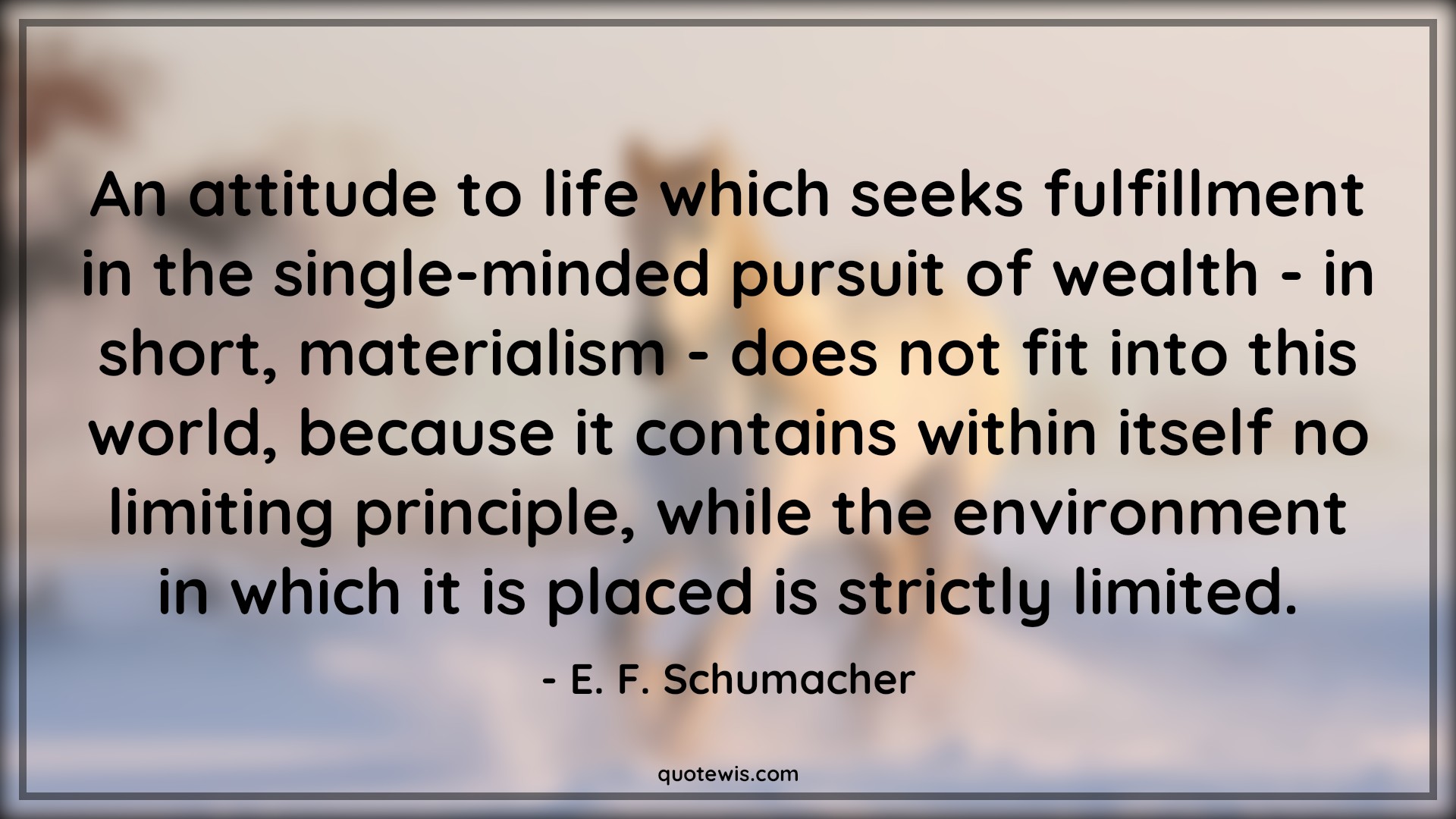 An attitude to life which seeks fulfillment in the single-minded pursuit of wealth - in short, materialism - does not fit into this world, because it contains within itself no limiting principle, while the environment in which it is placed is strictly limited. - E. F. Schumacher Quotes |  Attitude Quotes,