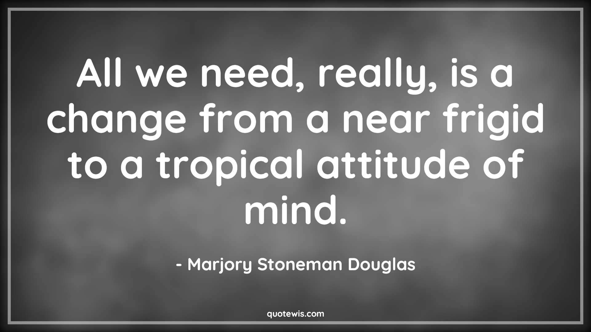 All we need, really, is a change from a near frigid to a tropical attitude of mind. - Marjory Stoneman Douglas Quotes |  Attitude Quotes,
