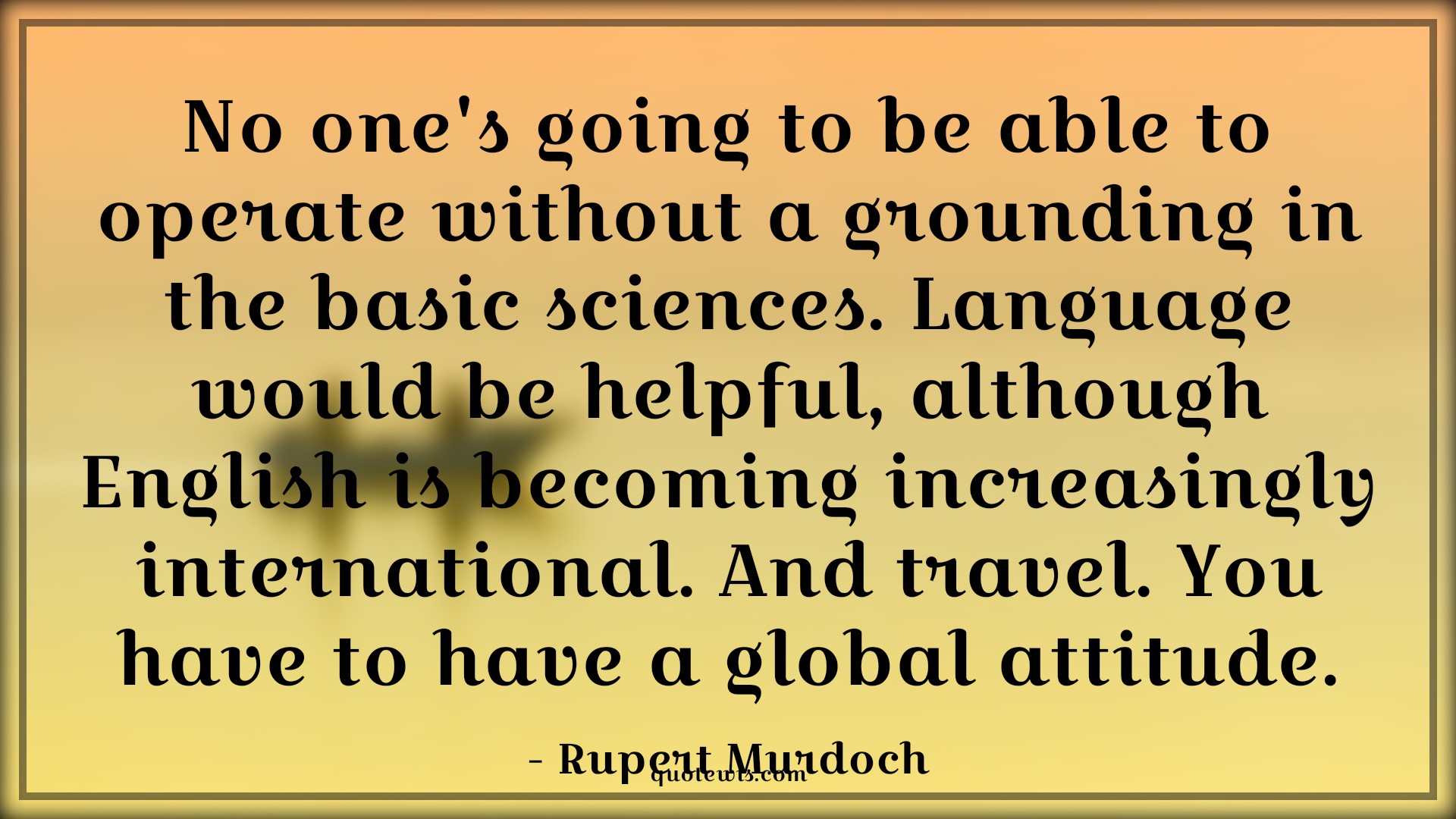 No one's going to be able to operate without a grounding in the basic sciences. Language would be helpful, although English is becoming increasingly international. And travel. You have to have a global attitude. - Rupert Murdoch Quotes |  Attitude Quotes,