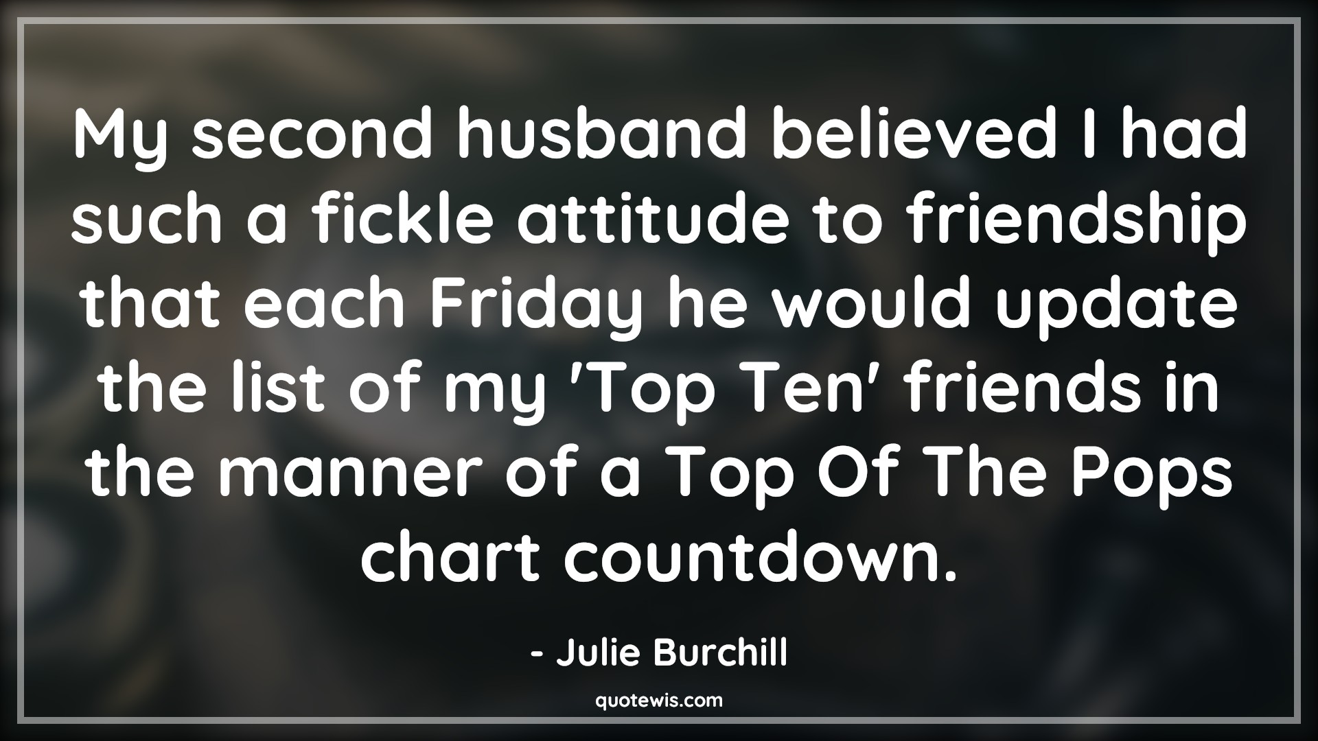 My second husband believed I had such a fickle attitude to friendship that each Friday he would update the list of my 'Top Ten' friends in the manner of a Top Of The Pops chart countdown. - Julie Burchill Quotes |  Attitude Quotes,
