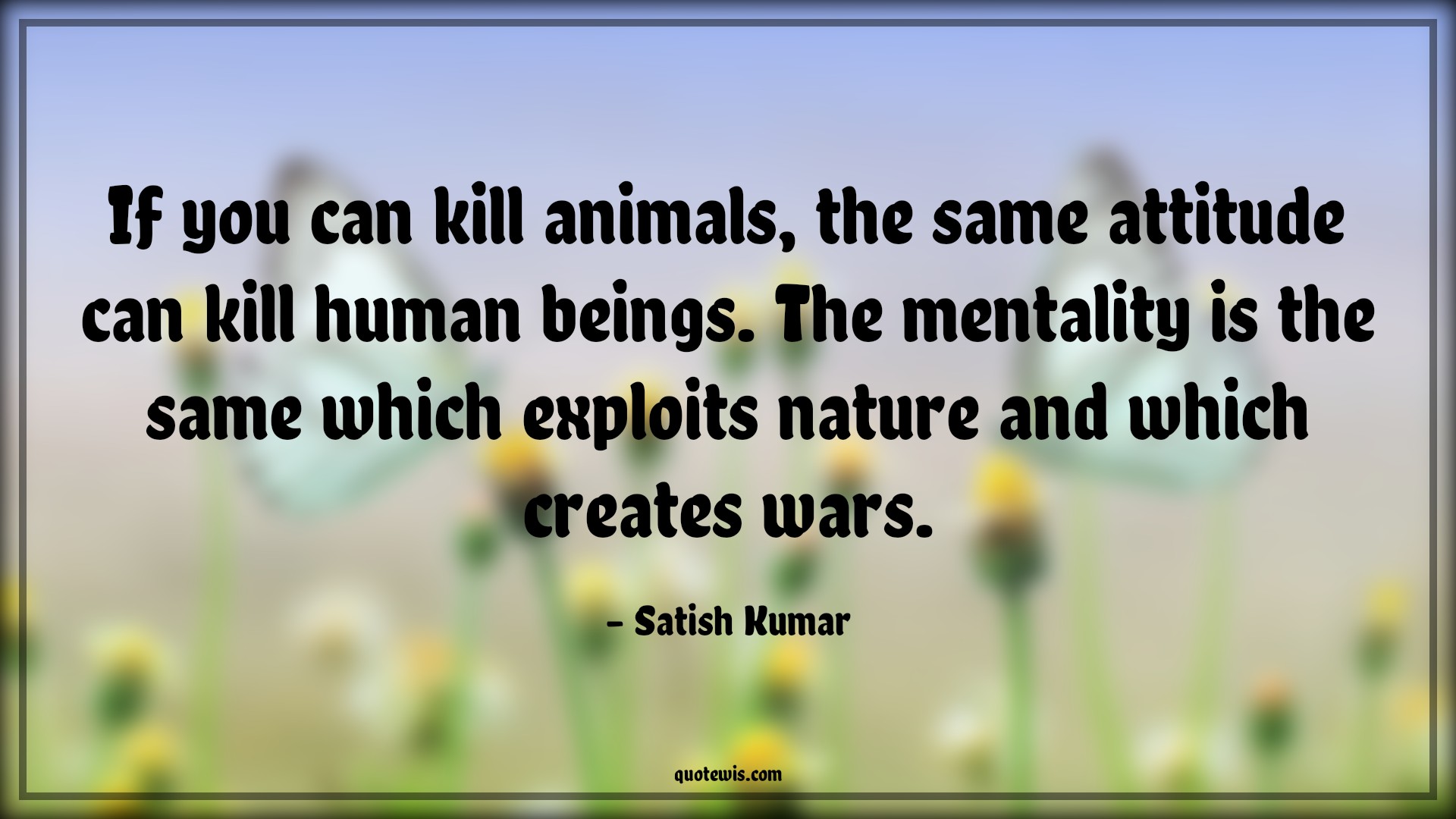 If you can kill animals, the same attitude can kill human beings. The mentality is the same which exploits nature and which creates wars. - Satish Kumar Quotes |  Attitude Quotes,