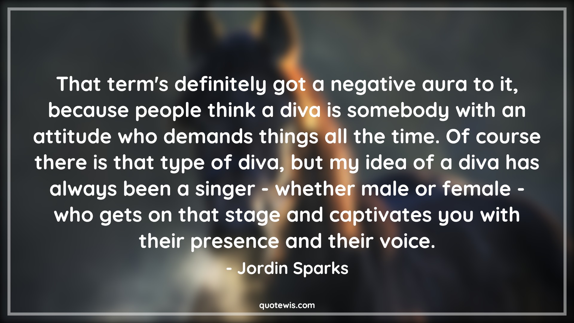 That term's definitely got a negative aura to it, because people think a diva is somebody with an attitude who demands things all the time. Of course there is that type of diva, but my idea of a diva has always been a singer - whether male or female - who gets on that stage and captivates you with their presence and their voice. - Jordin Sparks Quotes |  Attitude Quotes,