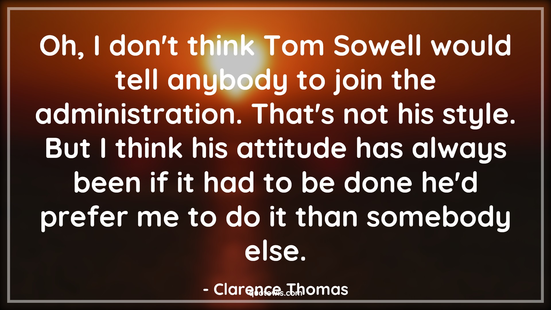 Oh, I don't think Tom Sowell would tell anybody to join the administration. That's not his style. But I think his attitude has always been if it had to be done he'd prefer me to do it than somebody else. - Clarence Thomas Quotes |  Attitude Quotes,