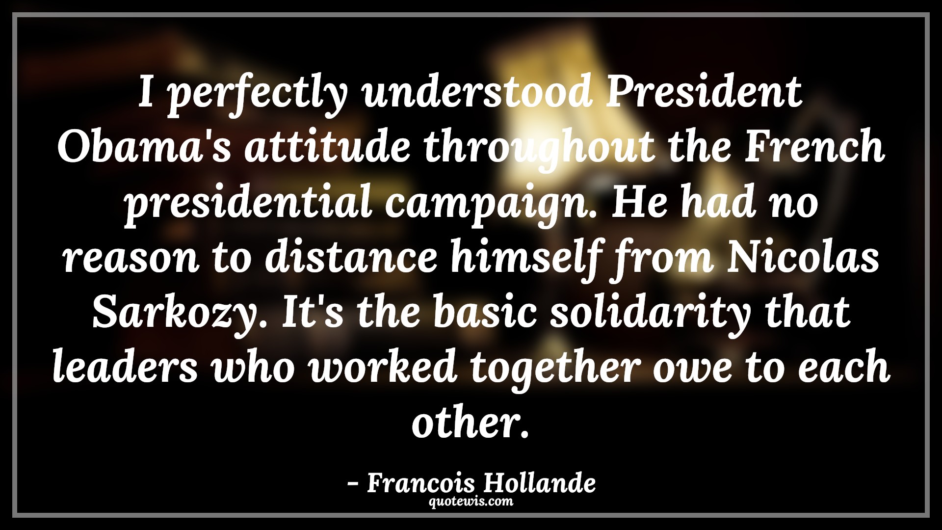 I perfectly understood President Obama's attitude throughout the French presidential campaign. He had no reason to distance himself from Nicolas Sarkozy. It's the basic solidarity that leaders who worked together owe to each other. - Francois Hollande Quotes |  Attitude Quotes,