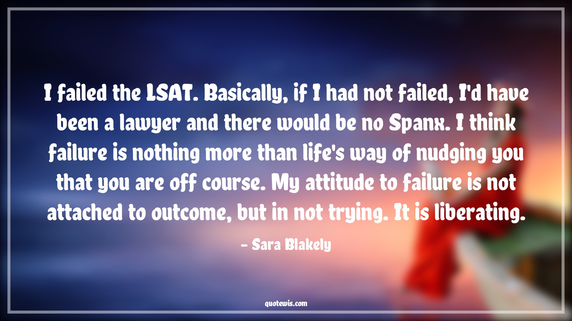 I failed the LSAT. Basically, if I had not failed, I'd have been a lawyer and there would be no Spanx. I think failure is nothing more than life's way of nudging you that you are off course. My attitude to failure is not attached to outcome, but in not trying. It is liberating. - Sara Blakely Quotes |  Attitude Quotes,