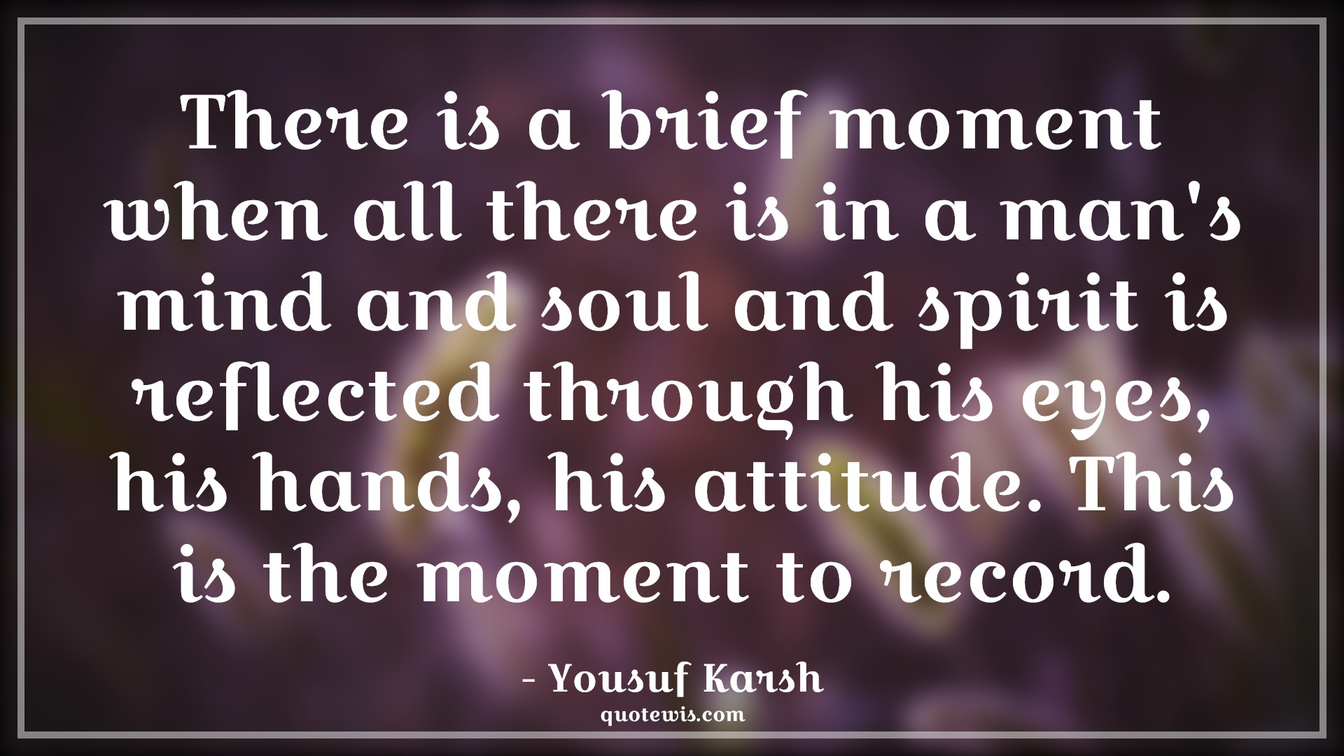 There is a brief moment when all there is in a man's mind and soul and spirit is reflected through his eyes, his hands, his attitude. This is the moment to record. - Yousuf Karsh Quotes |  Attitude Quotes,