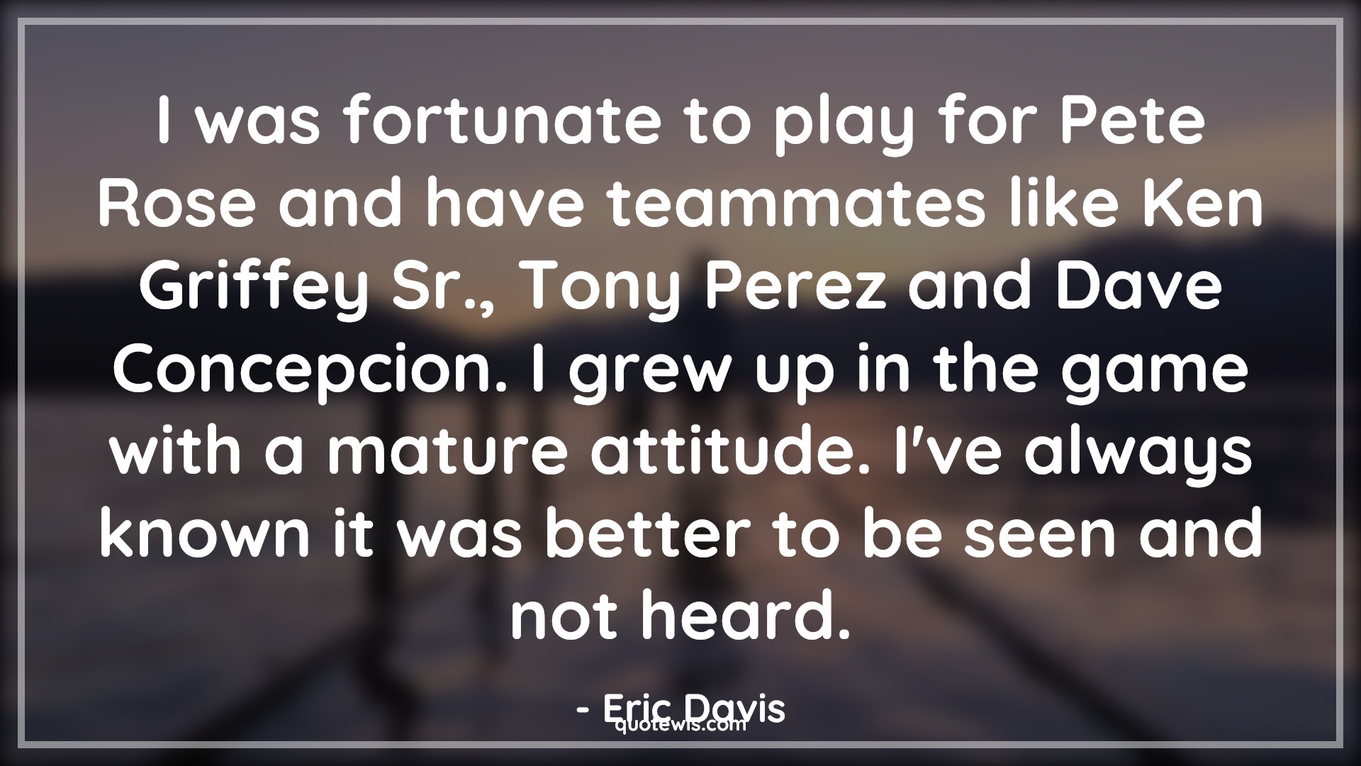 I was fortunate to play for Pete Rose and have teammates like Ken Griffey Sr., Tony Perez and Dave Concepcion. I grew up in the game with a mature attitude. I've always known it was better to be seen and not heard. - Eric Davis Quotes |  Attitude Quotes,