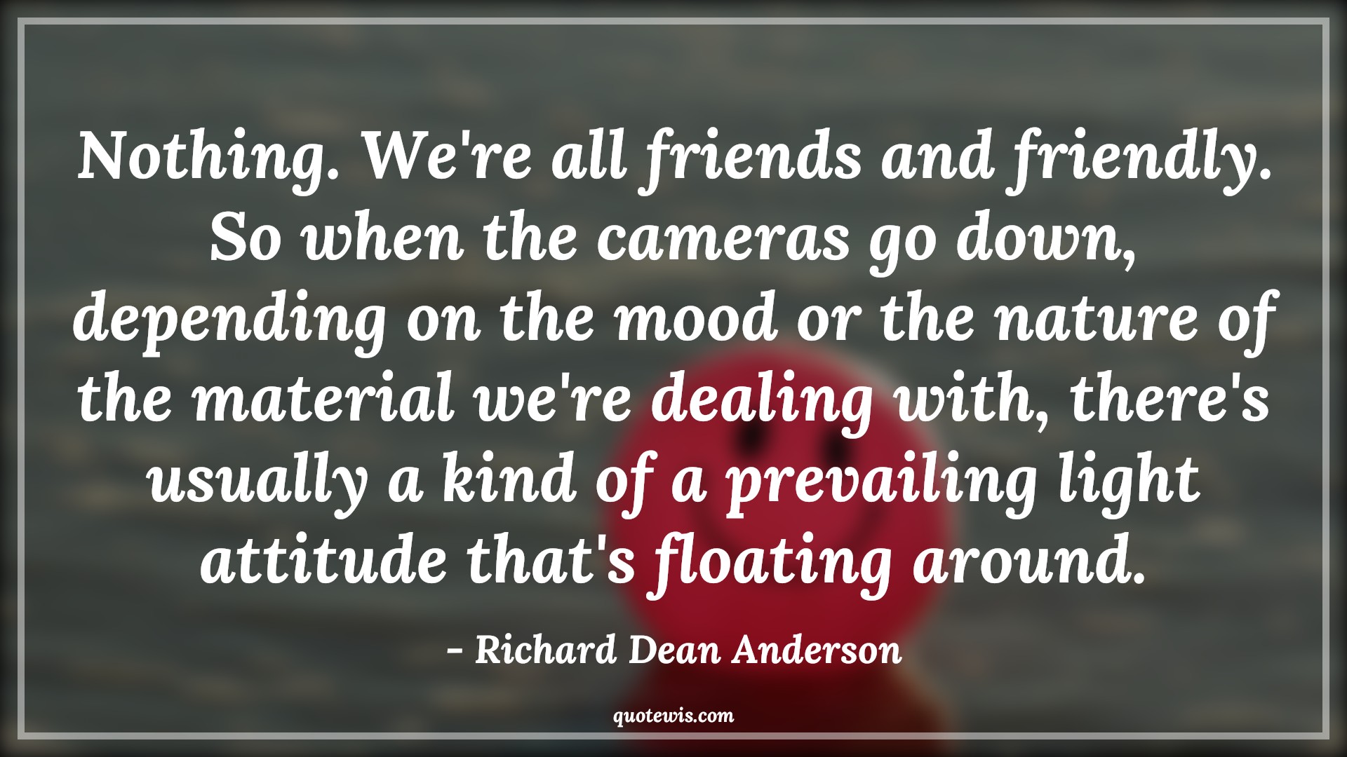 Nothing. We're all friends and friendly. So when the cameras go down, depending on the mood or the nature of the material we're dealing with, there's usually a kind of a prevailing light attitude that's floating around. - Richard Dean Anderson Quotes |  Attitude Quotes,