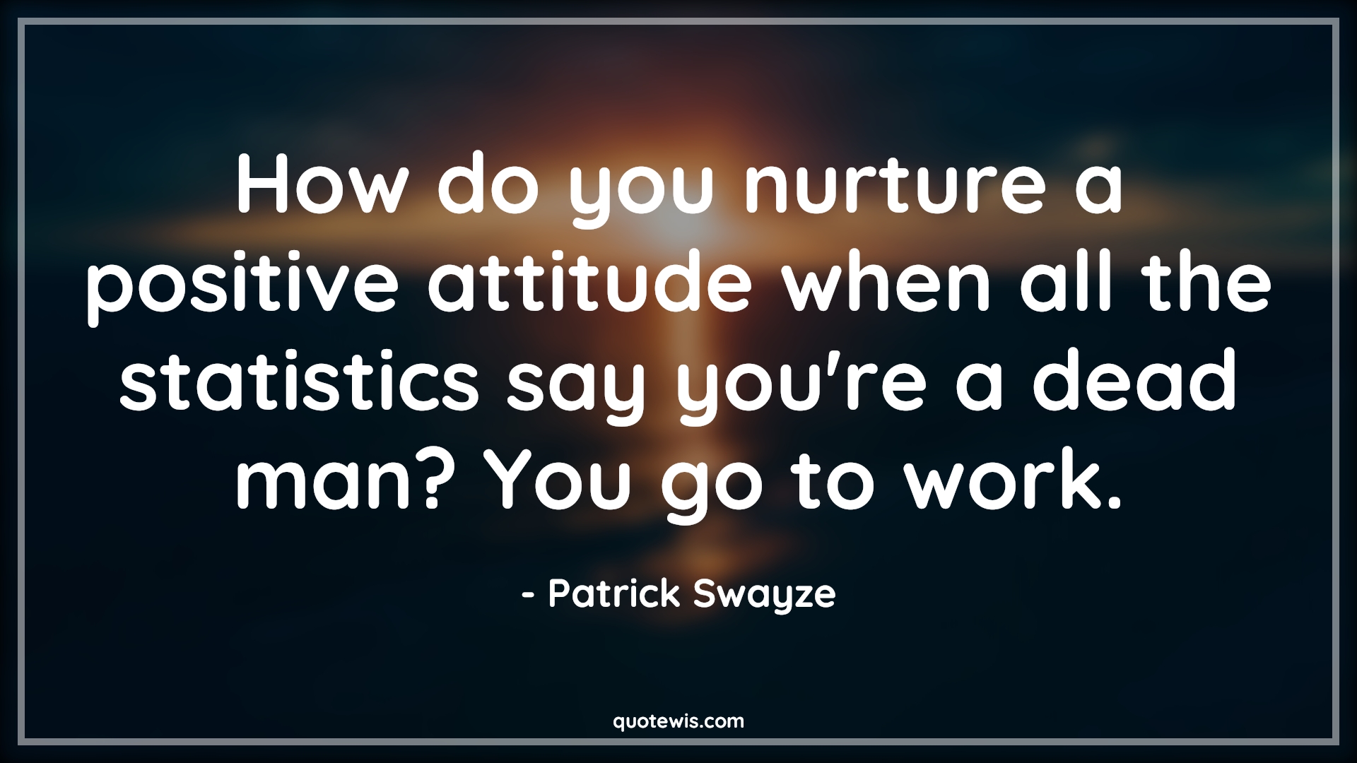 How do you nurture a positive attitude when all the statistics say you're a dead man? You go to work. - Patrick Swayze Quotes |  Attitude Quotes,