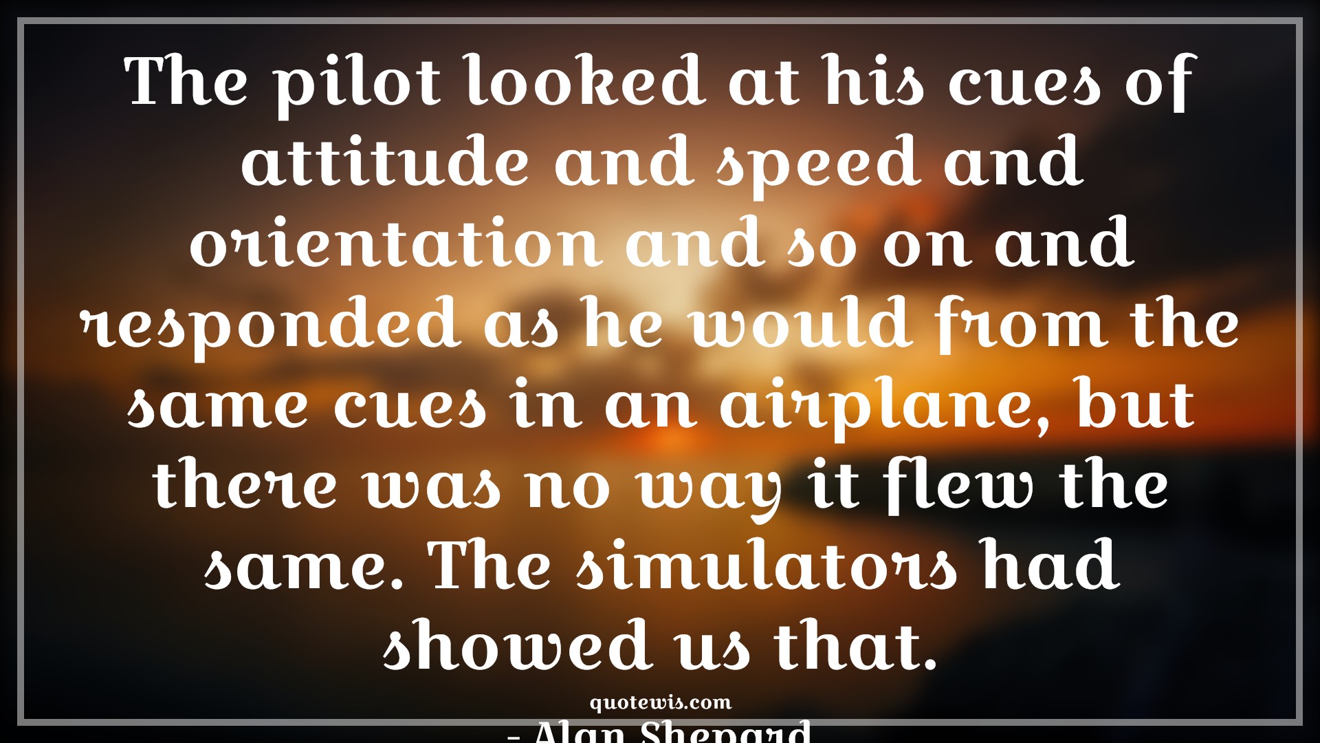 The pilot looked at his cues of attitude and speed and orientation and so on and responded as he would from the same cues in an airplane, but there was no way it flew the same. The simulators had showed us that. - Alan Shepard Quotes |  Attitude Quotes,