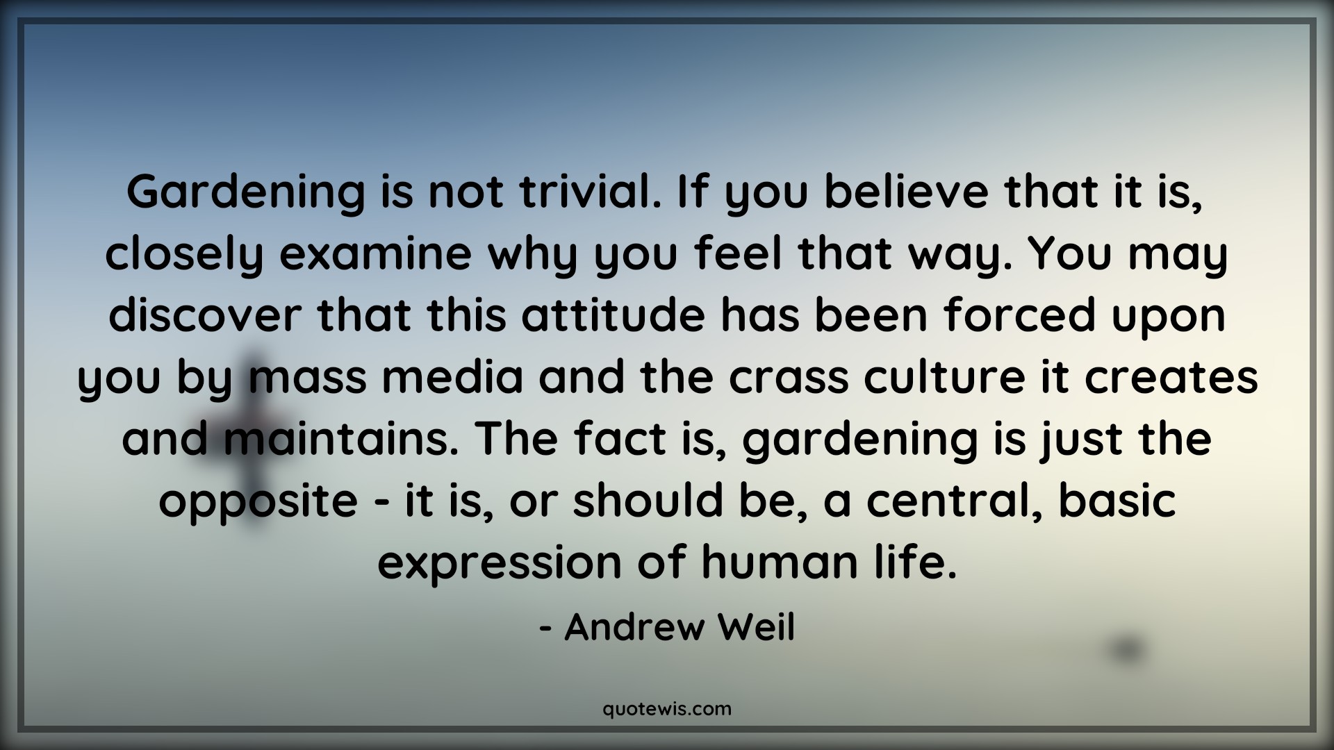 Gardening is not trivial. If you believe that it is, closely examine why you feel that way. You may discover that this attitude has been forced upon you by mass media and the crass culture it creates and maintains. The fact is, gardening is just the opposite - it is, or should be, a central, basic expression of human life. - Andrew Weil Quotes |  Attitude Quotes,