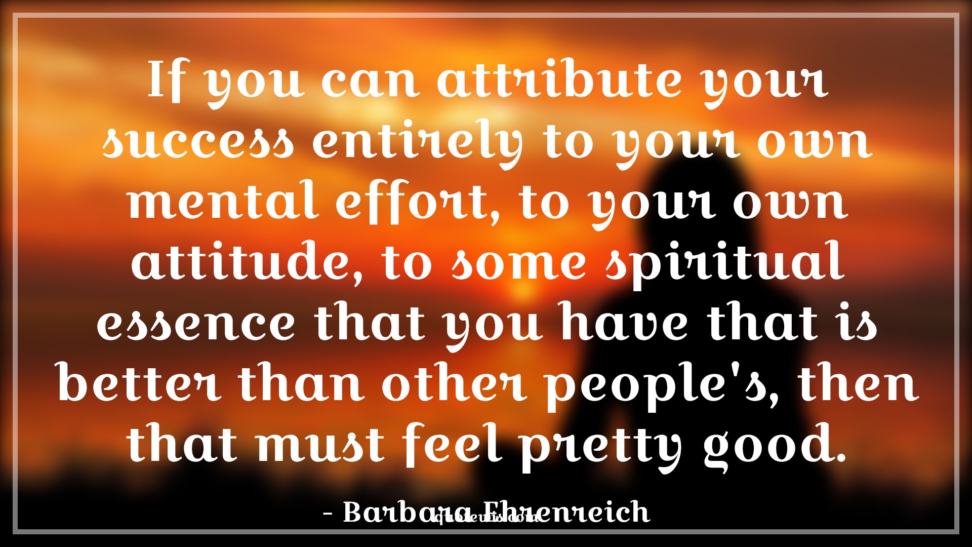 If you can attribute your success entirely to your own mental effort, to your own attitude, to some spiritual essence that you have that is better than other people's, then that must feel pretty good. - Barbara Ehrenreich Quotes |  Attitude Quotes,