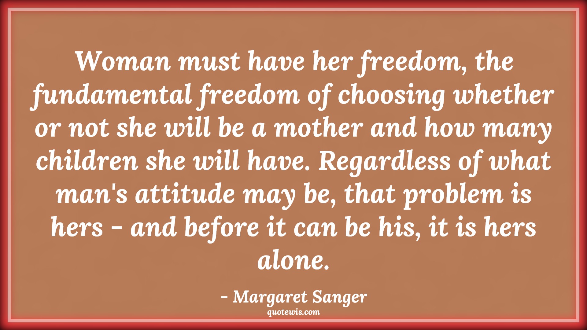 Woman must have her freedom, the fundamental freedom of choosing whether or not she will be a mother and how many children she will have. Regardless of what man's attitude may be, that problem is hers - and before it can be his, it is hers alone. - Margaret Sanger Quotes |  Attitude Quotes,