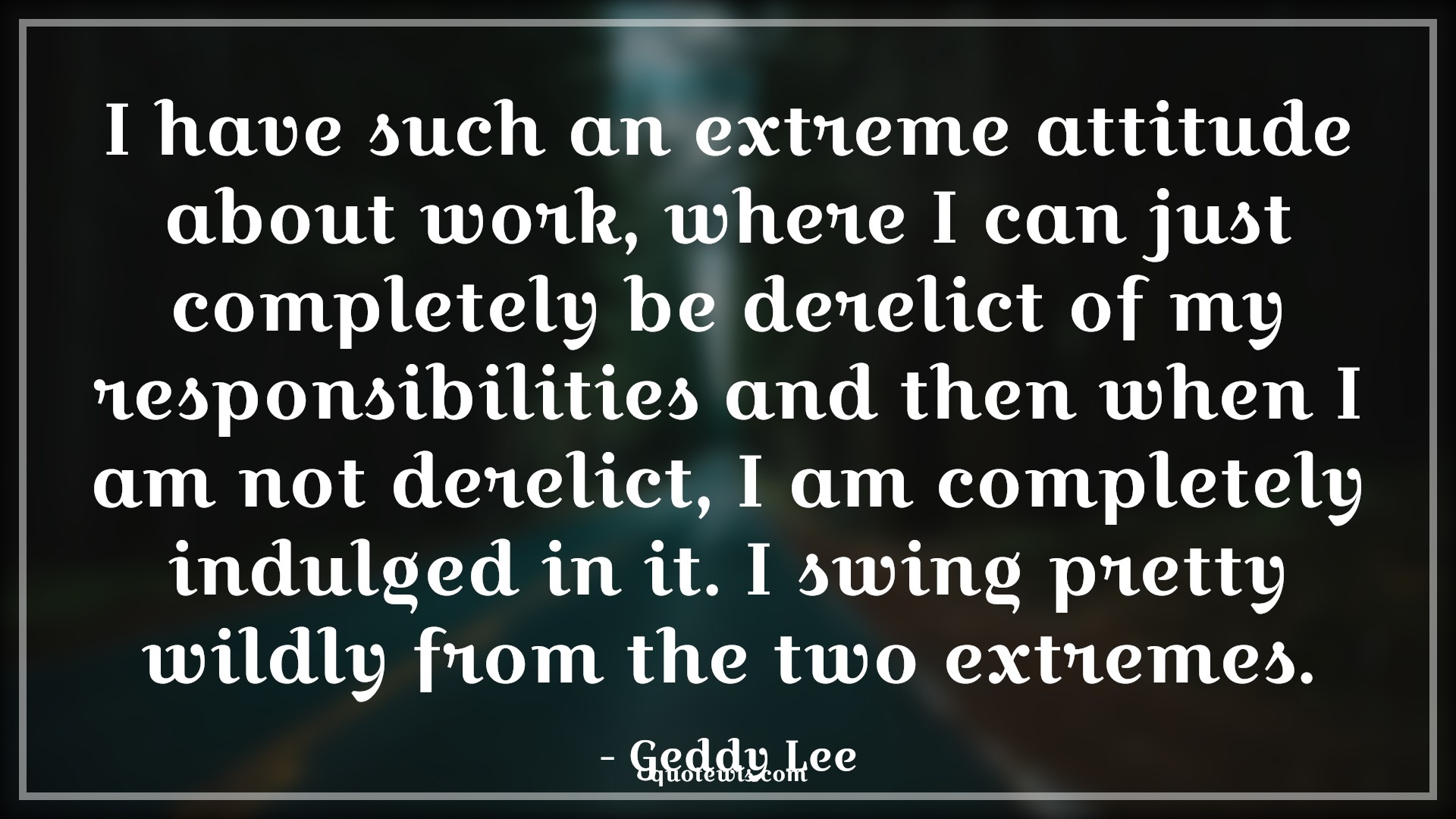 I have such an extreme attitude about work, where I can just completely be derelict of my responsibilities and then when I am not derelict, I am completely indulged in it. I swing pretty wildly from the two extremes. - Geddy Lee Quotes |  Attitude Quotes,