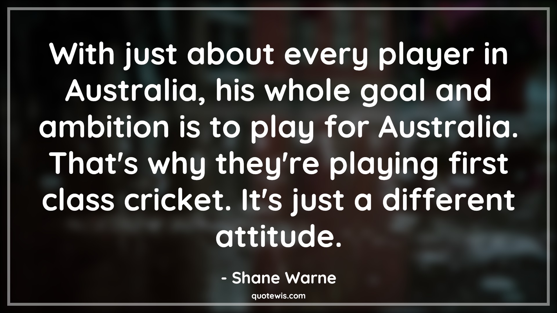 With just about every player in Australia, his whole goal and ambition is to play for Australia. That's why they're playing first class cricket. It's just a different attitude. - Shane Warne Quotes |  Attitude Quotes,