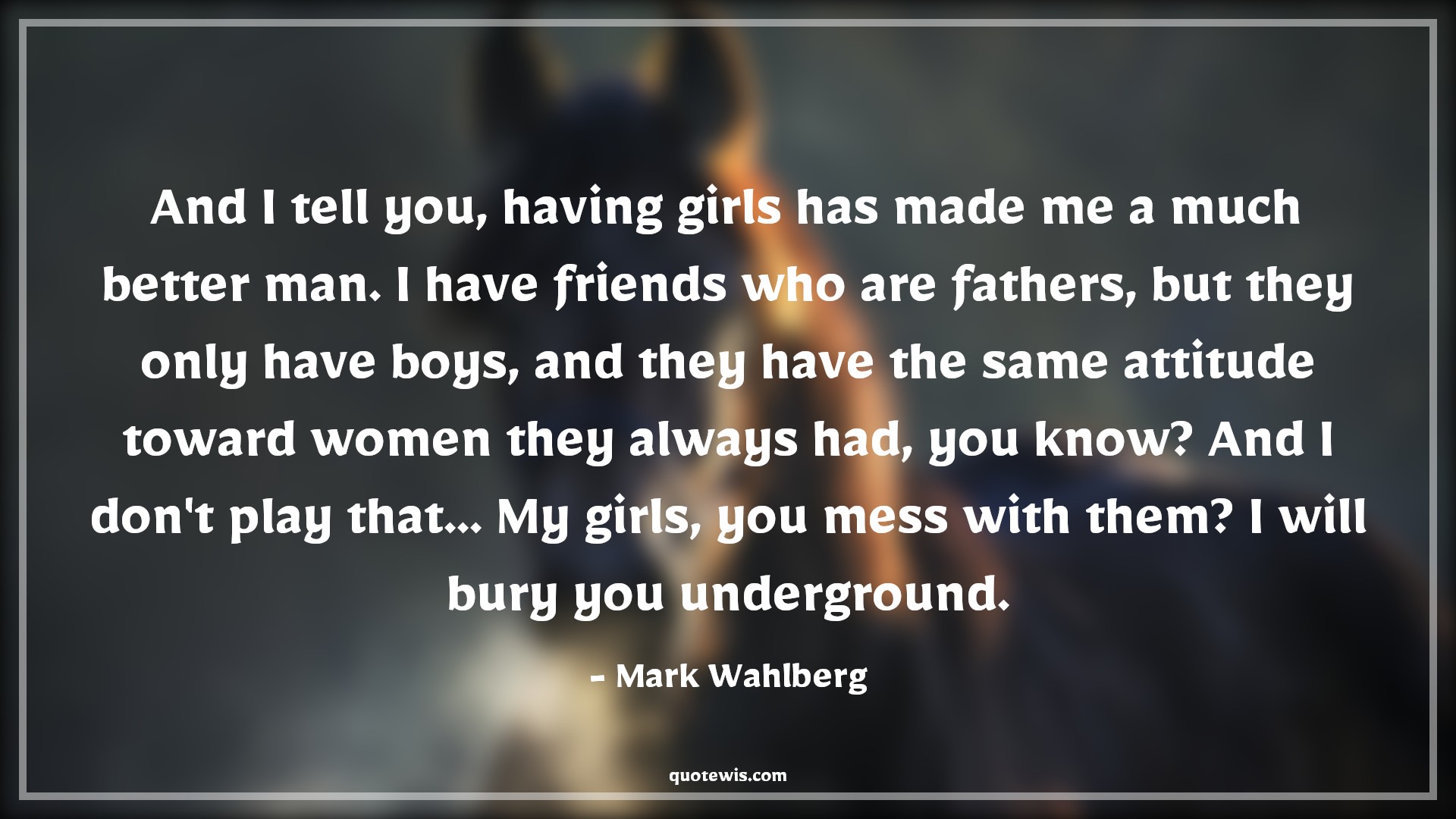 And I tell you, having girls has made me a much better man. I have friends who are fathers, but they only have boys, and they have the same attitude toward women they always had, you know? And I don't play that... My girls, you mess with them? I will bury you underground. - Mark Wahlberg Quotes |  Attitude Quotes,