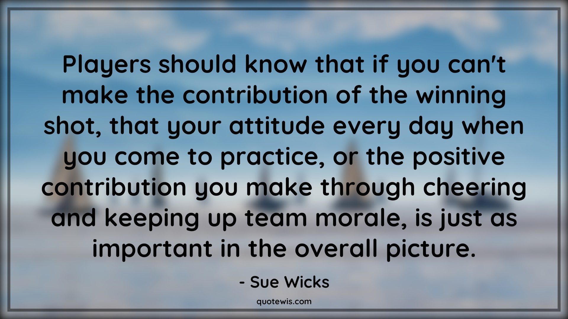 Players should know that if you can't make the contribution of the winning shot, that your attitude every day when you come to practice, or the positive contribution you make through cheering and keeping up team morale, is just as important in the overall picture. - Sue Wicks Quotes |  Attitude Quotes,