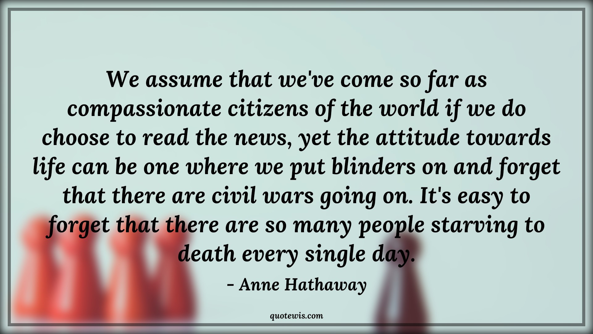 We assume that we've come so far as compassionate citizens of the world if we do choose to read the news, yet the attitude towards life can be one where we put blinders on and forget that there are civil wars going on. It's easy to forget that there are so many people starving to death every single day. - Anne Hathaway Quotes |  Attitude Quotes,