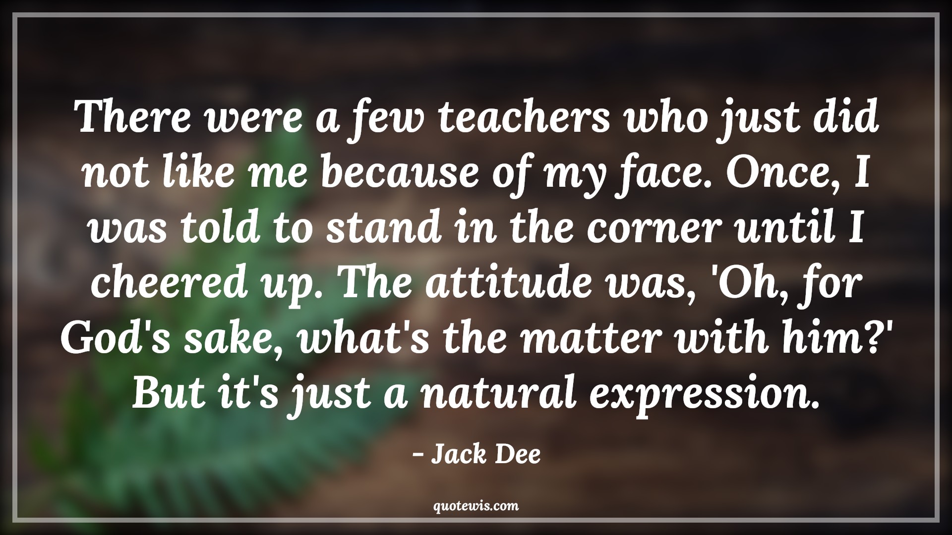 There were a few teachers who just did not like me because of my face. Once, I was told to stand in the corner until I cheered up. The attitude was, 'Oh, for God's sake, what's the matter with him?' But it's just a natural expression. - Jack Dee Quotes |  Attitude Quotes,